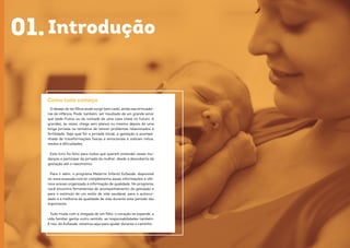 98
Introdução
O desejo de terfilhos pode surgir bem cedo, ainda nas brincadei-
ras de infância. Pode, também, ser resultado de um grande amor
que pede frutos ou da vontade de uma casa cheia no futuro. A
gravidez, às vezes, chega sem planos ou mesmo depois de uma
longa jornada na tentativa de vencer problemas relacionados à
fertilidade. Seja qual for a jornada inicial, a gestação é acompa-
nhada de transformações físicas e emocionais e sobram mitos,
medos e dificuldades.
Este livro foi feito para todos que querem entender essas mu-
danças e participar da jornada da mulher, desde a descoberta da
gestação até o nascimento.
Para ir além, o programa Materno Infantil EuSaúde, disponível
no www.eusaude.com.br complementa essas informações e ofe-
rece acesso organizado à informação de qualidade. No programa,
você encontra ferramentas de acompanhamento da gestação e
para o estímulo de um estilo de vida saudável, para o autocui-
dado e a melhoria da qualidade de vida durante este período tão
importante.
Tudo muda com a chegada de um filho: o coração se expande, a
vida familiar ganha outro sentido, as responsabilidades também.
E nós, do EuSaúde, estamos aqui para ajudar durante o caminho.
Como tudo começa
01.
 