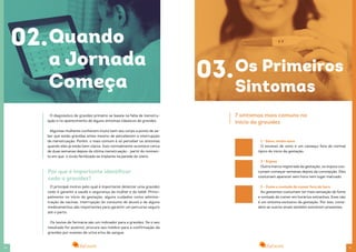 1110
02.Quando
a Jornada
Começa
O diagnóstico de gravidez primário se baseia na falta de menstru-
ação e no aparecimento de alguns sintomas clássicos de gravidez.
Algumas mulheres conhecem muito bem seu corpo a ponto de sa-
ber que estão grávidas antes mesmo de perceberem a interrupção
da menstruação. Porém, o mais comum é só perceber os sintomas
quando eles já estão bem claros. Isso normalmente acontece cerca
de duas semanas depois da última menstruação - partir do momen-
to em que o óvulo fertilizado se implanta na parede do útero.
Por que é importante identificar
cedo a gravidez?
O principal motivo pelo qual é importante detectar uma gravidez
cedo é garantir a saúde e segurança da mulher e do bebê. Princi-
palmente no início da gestação, alguns cuidados como adminis-
tração de vacinas, interrupção do consumo de álcool e de alguns
medicamentos são importantes para garantir um percurso seguro
até o parto.
Os testes de farmácia são um indicador para a gravidez. Se o seu
resultado for positivo, procure seu médico para a confirmação da
gravidez por exames de urina e/ou de sangue.
03.Os Primeiros
Sintomas
7 sintomas mais comuns no
início da gravidez
1 - Sono, muito sono
O excesso de sono e um cansaço fora do normal
típico do início da gestação.
2 - Enjoos
Outra marca registrada da gestação, os enjoos cos-
tumam começar semanas depois da concepção. Eles
costumam aparecer sem hora nem lugar marcado.
3 - Fome e vontade de comer fora de hora
As gestantes costumam ter mais sensação de fome
e vontade de comer em horários estranhos. Esse não
é um sintoma exclusivo da gestação. Por isso, consi-
dere se outros sinais também estiverem presentes.
 