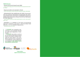 Pesquisa Nacional de Saúde Escolar IBGE
http://www.ibge.gov.br/home/estatistica/populacao/pen-
se/2015/
Mapa da prevalência de obesidade no Brasil
http://www.abeso.org.br/atitude-saudavel/mapa-obesidade
ORGANIZAÇÃO PAN-AMERICANA DA SAÚDE. Recomenda-
ções da consulta de especialistas da Organização Pan-Ameri-
cana da Saúde sobre a promoção e a publicidade de alimentos e
bebidas nãoalcoólicas para crianças nas Américas. Washington,
DC, 2012. Disponível
www2.paho.org/bra/index.php?option=com_docman-
task=cat_
MONTEIRO, C. A.; CANNON, G. The impact of transnational
“Big Food” companies on the South: a view from Brazil. PLoS
Med, [S.l.], v. 9, n. 7, p. e1001252. Disponível em:
www.plosmedicine.org/
O EUSAÚDE tem propósitos edu-
cacionais e o seu conteúdo não deve
ser usado para diagnóstico e trata-
mentos.
O EUSAÚDE não prediz se você vai
ter uma determinada doença, apenas
estima a sua chance e oferece orien-
tação de como reduzir o seu risco.
Não há garantia de que, seguindo as
recomendações, você não desenvol-
va a doença. O SEU MÉDICO DEVE
SER SEMPRE CONSULTADO.
Referências
Projeto gráfico:
Agência Conectando Pessoas
 
