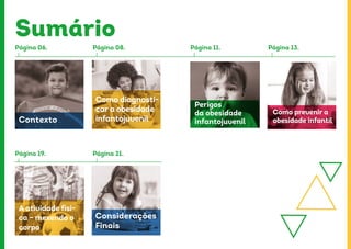 Sumário
Página 06.
Página 19.
Contexto
A atividade físi-
ca – mexendo o
corpo
Considerações
Finais
Como diagnosti-
car a obesidade
infantojuvenil
Página 08.
Página 21.
Página 11. Página 13.
Perigos
da obesidade
infantojuvenil
Como prevenir a
obesidade infantil
 