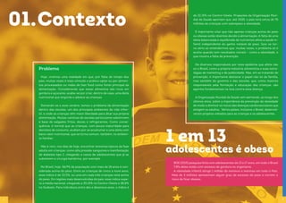 6 7
01.Contexto
Hoje, vivemos uma realidade em que, por falta de tempo dos
pais, muitas vezes é mais cômodo e prático optar ou por alimen-
tos processados ou redes de fast food como fonte principal da
alimentação. Considerando que esses alimentos são ricos em
gordura e açúcares, acaba-se por criar, dentro de casa, uma dieta
nutricional que engorda e adoece as crianças.
Somando-se a esse cenário, temos o problema da alimentação
dentro das escolas, um dos principais ambientes da vida infan-
til, e onde as crianças têm maior liberdade para ditar sua própria
alimentação. Muitas cantinas de escolas particulares sobrevivem
à base de salgados fritos, doces e refrigerantes. Como conse-
quência, é normal que as crianças, com pouca maturidade para
decisões de consumo, acabem por se acostumar a uma dieta com
baixo valor nutricional, que se torna comum, também, no ambien-
te familiar.
Não é raro, nos dias de hoje, encontrar sintomas típicos da fase
adulta em crianças, como alta pressão sanguínea e manifestação
de diabetes tipo 2, chegando a casos de adolescentes que já se
submetem a cirurgia bariátrica, por exemplo.
No Brasil, hoje, 56,9% da população com mais de 18 anos é con-
siderada acima do peso. Entre as crianças de cinco a nove anos,
esse índice é de 33,5%, ou uma em cada três crianças está acima
do peso. Em regiões mais desenvolvidas do país, esse índice supe-
ra a média nacional, chegando a 35,15% no Centro-Oeste e 38,8%
no Sudeste. Para indivíduos entre dez e dezenove anos, o índice é
Problema
1 em 13
adolescentes é obeso
de 22,15% no Centro-Oeste. Projeções da Organização Mun-
dial da Saúde apontam que, até 2025, o país terá cerca de 75
milhões de crianças com sobrepeso e obesidade.
É importante citar que não apenas crianças acima do peso
ou obesas estão doentes devido à alimentação. A falta de uma
dieta balanceada e equilibrada de nutrientes afeta a saúde in-
fantil independente do ganho notável de peso. Isso se tor-
na sério ao entendermos que, muitas vezes, o problema só é
aceito quando tem resultados visíveis – como a obesidade, o
que mostra a falta de prevenção.
Há diversos responsáveis por essa epidemia que afeta não
só o Brasil, como a própria indústria alimentícia e suas estra-
tégias de marketing e de publicidade. Mas, em se tratando de
prevenção, é importante destacar o papel não só da família,
mas também do governo e das escolas, que, como maiores
responsáveis pela formação e educação das crianças, são
agentes fundamentais na luta contra essa doença.
A Organização Mundial da Saúde vem alertando, ao longo dos
últimos anos, sobre a importância da prevenção da obesidade
de modo a diminuir os riscos das doenças cardiovasculares que
atingem os adultos. Vários países, inclusive o Brasil, desenvol-
veram projetos voltados para as crianças e os adolescentes.
BGE (2015) pesquisa feita com adolescentes de 13 a 17 anos, em todo o Brasil
7.8% deles estão com excesso de gordura no organismo.
A obesidade infantil atinge 1 milhão de meninos e meninas em todo o País.
Mais de 3 milhões apresentam algum grau de excesso de peso e correm o
risco de ficar obesos.
 