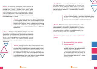 14 15
Passo 4 - A alimentação complementar deve ser oferecida de
acordo com os horários de refeição da família, em intervalos regu-
lares e de forma a respeitar o apetite da criança. Lembrar os pais
de que o bebê deve receber alimentos quando demonstrar fome.
Horários rígidos para a oferta de alimentos prejudicam a capacida-
de da criança de distinguir a sensação de fome e de estar satisfeito
após a refeição. No entanto, é importante que o intervalo entre as
refeições seja regular (2 a 3 horas).
Passo 5 - A alimentação complementar deve ser espessa desde
o início e oferecida de colher; iniciar com a consistência pastosa
(papas/purês) e, gradativamente, aumentar a consistência até che-
gar à alimentação da família. Lembrar os pais de que a consistência
da alimentação complementar é importante, pois a criança com 8
meses vai desenvolver melhor a musculatura facial e a capacidade
de mastigação.
Passo 6 - Oferecer à criança diferentes alimentos ao dia. Uma
alimentação variada é uma alimentação colorida. Revendo seus co-
nhecimentos: • Os nutrientes estão distribuídos nos alimentos de
forma variada. Os alimentos são classificados em grupos, de acor-
do com o nutriente que apresenta em maior quantidade. Alimentos
que pertencem ao mesmo grupo podem ser fontes de diferentes
nutrientes. Lembrar os pais de oferecer às crianças uma alimenta-
ção colorida.
Passo 7 - Estimular o consumo diário de frutas, verduras e legu-
mes nas refeições. Revendo seus conhecimentos: • Frutas, legumes
e verduras são as principais fontes de vitaminas, minerais e fibras. •
Os alimentos do grupo dos vegetais podem ser, inicialmente, pouco
aceitos pelas crianças pequenas. Normalmente, elas aceitam me-
lhor os alimentos com sabor doce. As frutas devem ser oferecidas
in natura, amassadas, ao invés de sucos. Lembrar os pais de que a
criança que desde cedo come frutas, verduras e legumes variados
recebe maiores quantidades de vitamina, ferro e fibras.
Passo 8 - Evitar açúcar, café, enlatados, frituras, refrigeran-
tes, balas, salgadinhos e outras guloseimas nos primeiros anos
de vida. Usar sal com moderação. Lembrar os pais de que alguns
alimentos não devem ser dados para a criança pequena porque
não são saudáveis, além de tirar o apetite e competir com os ali-
mentos nutritivos.
Passo 9 - Cuidar da higiene e no preparo e manuseio dos alimen-
tos; garantir armazenamento e conservação adequados. Lembrar
os pais de que os cuidados de higiene na preparação e na oferta dos
alimentos evitam contaminação e doenças como a diarreia.
Passo 10 - Estimular a criança doente e convalescente a se ali-
mentar, oferecendo a alimentação habitual e seus alimentos prefe-
ridos, respeitando a sua aceitação. Lembrar os pais de que a criança
doente precisa comer mais para não perder peso e recuperar-se
mais rápido. Por isso, é importante manter a amamentação e ofe-
recer os alimentos saudáveis de sua preferência.
Aconselhamos a leitura para os pais e a todos os profissionais
de saúde.
A alimentação nas demais
faixas etárias
Uma adolescência, formam-se e a prática de
atividade física regular são fundamentais para
a prevenção da obesidade infantil.
Na infância e na adolescência se formam ou
se consolidam grande parte dos nossos há-
bitos de vida – inclusive em relação à alimen-
tação e à atividade física. Por isso, é preciso
bastante atenção.
 