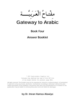 W‡‡‡‡‡‡]O°Ód‡ÓFÚ∞« ÔÕU‡∑ÚH±
Gateway to Arabic
Book Four
Answer Booklet

' 2007 Anglo-Arabic Graphics Ltd
Costumers may download one copy of this PDF file
of the Answer Booklet for personal usage ONLY.
All rights reserved; This booklet may not be reproduced, stored in a retrieval system, or transmitted
in any form or by any means, electronic, mechanical, recording or otherwise, without the prior
written permission of the publishers. Any person who does any unauthorised act in relation to this
publication may be liable to criminal prosecution and civil claims for damages.

by Dr. Imran Hamza Alawiye

 