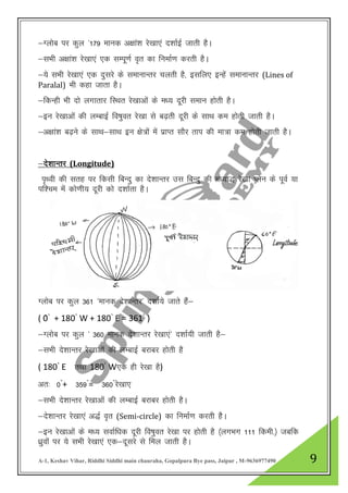 A-1, Keshav Vihar, Riddhi Siddhi main chauraha, Gopalpura Bye pass, Jaipur , M-9636977490 9
&Xyksc ij dqy ^179 ekud v{kka”k js[kk,a n”kkZbZ tkrh gSA
&lHkh v{kka”k js[kk,a ,d lEiw.kZ o`r dk fuekZ.k djrh gSA
&;s lHkh js[kk,a ,d nqljs ds lekUkkUrj pyrh gS] blfy, bUgsa lekUkkUrj (Lines of
Paralal) Hkh dgk tkrk gSA
&fdUgh Hkh nks yxkrkj fLFkr js[kkvksa ds e/; nwjh leku gksrh gSA
&bu js[kkvksa dh yEckbZ fo’kqor js[kk ls c<+rh nwjh ds lkFk de gksrh tkrh gSA
&v{kka”k c<+us ds lkFk&lkFk bu {ks=kas esa izkIr lkSj rki dh ek=k de gksrh tkrh gSA
&ns”kkUrj (Longitude)
i`Foh dh lrg ij fdlh fcUnq dk ns”kkUrj ml fcUnq dh e/;k) js[kk Iysu ds iwoZ ;k
if”pe esa dks.kh; nwjh dks n”kkZrk gSA
Xyksc ij dqy 361 ^ekud ns”kkUrj^ n”kkZ;s tkrs gSa&
( 0҆◦
+ 180◦
W + 180◦
E = 361◦
)҆
&Xyksc ij dqy ^ 360 ekud ns”kkUrj js[kk,a^ n”kkZ;h tkrh gS&
&lHkh ns”kkUrj js[kkvkas dh yEckbZ cjkcj gksrh gS
( 180◦
E rFkk 180◦
W,d gh js[kk gS)
vr% 0◦
+ 359◦
= 360◦
js[kk,
&lHkh ns”kkUrj js[kkvkas dh yEckbZ cjkcj gksrh gSA
&ns”kkUrj js[kk,a v)Z o`r (Semi-circle) dk fuekZ.k djrh gSSA
&bu js[kkvksa ds e/; lokZf/kd nwjh fo’kqor js[kk ij gksrh gS ¼yxHkx 111 fdeh-½ tcfd
/kzqoksa ij ;s lHkh js[kk,a ,d&nwljs ls fey tkrh gSA
 