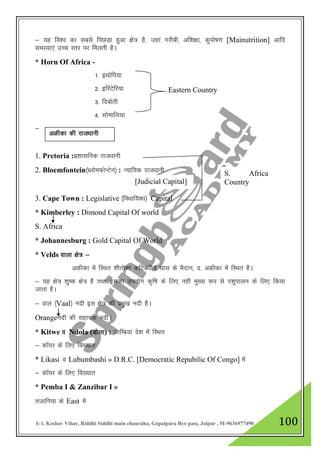 A-1, Keshav Vihar, Riddhi Siddhi main chauraha, Gopalpura Bye pass, Jaipur , M-9636977490 100
& ;g fo”o dk lcls fiNM+k gqvk {ks= gS] tgka xjhch] vf”k{kk] dqiks"k.k [Mainutrition] vkfn
leL;k,a mPp Lrj ij feyrh gSA
* Horn Of Africa -
1- bFkksfi;k
2- bfjVsfj;k
3- fncksrh
4- lksekfy;k
&
1. Pretoria :iz”kklfud jkt/kkuh
2. Bloemfontein¼CykseQksUVsu½ : U;kf;d jkt/kkuh
3. Cape Town : Legislative ¼fo/kkf;dk½ Capital
* Kimberley : Dimond Capital Of world
S. Africa
* Johannesburg : Gold Capital Of World
* Velds okyk {ks= &
vÝhdk esa fLFkr 'khrks".k dfVca/kh; ?kkl ds eSnku] n- vÝhdk esa fLFkr gSA
& ;g {ks= 'kq"d {ks= gS rFkk bldk mi;ksx d`f"k ds fy, ugha eq[; :i ls i”kqikyu ds fy, fd;k
tkrk gSA
& oky ¼Vaal½ unh bl {ks= dh izeq[k unh gSA
Orangeunh dh lgk;d unhA
* Kitwe o Ndola (Mksyk) : tkfEc;k ns”k esa fLFkr
& dkWij ds fy, fo[;kr
* Likasi o Lubumbashi » D.R.C. [Democratic Repubilic Of Congo] esa
& dkWij ds fy, fo[;kr
* Pemba I & Zanzibar I »
ratkfu;k ds East esa
Eastern Country
vÝhdk dh jkt/kkuh
[Judicial Capital]
S. Africa
Country
 