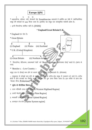 A-1, Keshav Vihar, Riddhi Siddhi main chauraha, Gopalpura Bye pass, Jaipur , M-9636977490 102
* vkblyS.M] LohMu] ukosZ] MsuekdZ ns”k Scandinavian dgykrs gS D;ksafd bu ns’kksa esa ^Ldsf.Musfo;k
lewg dh Hkk"kkvksa dk use fd;k tkrk gSA blfy, ;g lewg ,d lkaLd`frd Hkk"kk;h izns”k gSA
& buesa fQuyS.M 'kkfey ugha gSA [INDS]
* England/Great Britain/U.K.
* England ,d ns”k gSA
* Great Britain
(i) England (ii) Wales (iii) Scotland
* U.K. (United Kingdom)
(i) Great Britain (ii) Northern Ireland
* ^uhnjyS.M] csfYt;e] yDtecxZ ns”kksa* dks „Benelur Country (csusyDl ns”k)‟ dgrs gSA ¼Ýkal ds
ikl½
* „Benelur c. - Low Country :-
leqnz ry ls Å¡pkbZ de gksus ds dkj.k ;s ns”k ^fuEu ns”k* dgykrs gSA ¼csusyDl½
& leqnzry ls Å¡pkbZ de gksus ds dkj.k bu ns”kksa ds rVh; {ks= leqnz esa tyeXu gks tkrs gSA rVh;
{ks=ksa esa Å¡ps rVca/kksa dk fuekZ.k djds bl {ks= dks iqu% izkIr fd;k tkrk gSA bl rjhds ls izkIr {ks=
^iksYMj yS.M ¼Polderland½* dgykrs gSA
* ;wjksi ds HkkSxksfyd foHkkx %&
1- mŸkj if”peh mPp izns”k [North Western Highland Region]
2- mŸkjh eSnkuh izns”k [Northern Plain Region]
3- e/;orhZ mPp izns”k[Central Upland Region]
4- vYikbu ra= {ks= [Alpine System region]
Europe ¼;wjksi½
I S N D
 