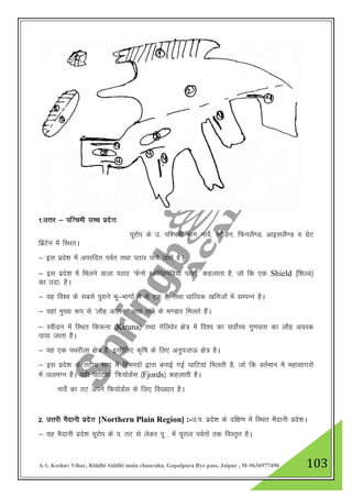 A-1, Keshav Vihar, Riddhi Siddhi main chauraha, Gopalpura Bye pass, Jaipur , M-9636977490 103
1-mŸkj & if”peh mPp izns”k%
;wjksi ds m- if”peh Hkkx ukosZ] LohMu] fQuyS.M] vkblyS.M o xzsV
fczVsu esa fLFkrA
& bl izns”k esa vijfnr ioZr rFkk iBkj ik;s tkrs gSA
& bl izns”k esa feyus okyk iBkj ^Qsuks LdsfUMusfo;k iBkj* dgykrk gS] tks fd ,d Shield ¼f”kYM½
dk mnk- gSA
& ;g fo”o ds lcls iqjkus Hkw&Hkkxksa esa ls ,d gS] rFkk /kkfRod [kfutksa esa lEiUu gSA
& ;gka eq[; :i ls ^ykSg v;Ld* rFkk rkacs ds Hk.Mkj feyrs gSaA
& LohMu esa fLFkr fd:uk ¼Kiruna½ rFkk xsfyosj {ks= esa fo”o dk loksZPp xq.kork dk ykSg v;Ld
ik;k tkrk gSA
& ;g ,d iFkjhyk {ks= gS] blhfy, d`f"k ds fy, vuqitkÅ {ks= gSA
& bl izns”k ds rVh; Hkkx esa fgeunksa }kjk cukbZ xbZ ?kkfV;ka feyrh gS] tks fd orZeku esa egklkxjksa
esa tyeXu gSA ;gh ?kkfV;ka ^fQ;ksMZl ¼Fjords½ dgykrh gSA
ukosZ dk rV vius fQ;ksMZl ds fy, fo[;kr gSA
2- mŸkjh eSnkuh izns”k [Northern Plain Region] :-m-i- izns”k ds nf{k.k esa fLFkr eSnkuh izns”kA
& ;g eSnkuh izns”k ;wjksi ds i- rV ls ysdj iw - esa ;wjky ioZrksa rd foLr`r gSA
 