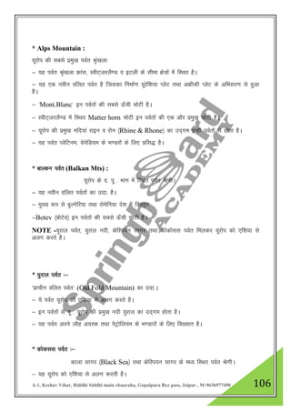 A-1, Keshav Vihar, Riddhi Siddhi main chauraha, Gopalpura Bye pass, Jaipur , M-9636977490 106
* Alps Mountain :
;wjksi dh lcls izeq[k ioZr J`a[kyk
& ;g ioZr J`a[kyk Ýkal] LohV~tjyS.M o bVyh ds lhek {ks=ksa esa fLFkr gSA
& ;g ,d uohu ofyr ioZr gS ftldk fuekZ.k ;wjsf”k;k IysV rFkk vÝhdh IysV ds vfHklj.k ls gqvk
gSA
& ^Mont.Blanc* bu ioZrksa dh lcls Å¡ph pksVh gSA
& LohV~tjyS.M esa fLFkr Matter horn pksVh bu ioZrksa dh ,d vkSj izeq[k pksVh gSA
& ;wjksi dh izeq[k ufn;ka jkbu o jksu ¼Rhine & Rhone½ dk mn~xe bUgha ioZrksa ls gksrk gSA
& ;g ioZr IysfVue] osusfM;e ds Hk.Mjksa ds fy, izfl) gSA
* ckYdu ioZr (Balkan Mts) :
;wjksi ds n- iw - Hkkx esa fLFkr ioZr Js.khA
& ;g uohu ofyr ioZrksa dk mnk- gSA
& eq[; :i ls cqYxsfj;k rFkk jksesfu;k ns”k esa foLr`r
&Botev ¼cksVso½ bu ioZrksa dh lcls Å¡ph pksVh gSA
NOTE -;qjky ioZr] ;qjky unh] dsfLi;u lkxj rFkk dksdksll ioZr feydj ;wjksi dks ,f”k;k ls
vyx djrs gSA
* ;qjky ioZr %&
^izkphu ofyr ioZr* (Old Fold Mountain) dk mnk-A
& ;s ioZr ;wjksi dks ,f”k;k ls vyx djrs gSA
& bu ioZrksa ls iw - ;wjksi dh izeq[k unh ;qjky dk mn~xe gksrk gSA
& ;g ioZr vius ykSg v;Ld rFkk isVªksfy;e ds Hk.Mkjksa ds fy, fo[;kr gSA
* dksdll ioZr %&
dkyk lkxj ¼Black Sea½ rFkk dsfLi;u lkxj ds e/; fLFkr ioZr Js.khA
& ;g ;wjksi dks ,f”k;k ls vyx djrh gSA
 