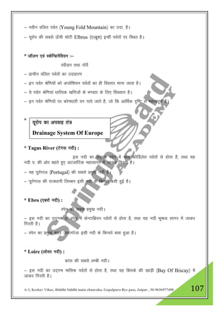 A-1, Keshav Vihar, Riddhi Siddhi main chauraha, Gopalpura Bye pass, Jaipur , M-9636977490 107
& uohu ofyr ioZr ¼Young Fold Mountain½ dk mnk- gSA
& ;wjksi dh lcls Å¡ph pksVh Elbrus ¼,Yczq”k½ bUgha ioZrksa ij fLFkr gSA
* tkWyu ,oa LdsfUMusfo;u %&
LohMu rFkk ukWosZ
& izkphu ofyr ioZrksa dk mnkgj.k
& bu ioZr Jsf.k;ksa dks vIysf”k;u ioZrksa dk gh foLrkj ekuk tkrk gSA
& ;s ioZr Jsf.k;ka /kkfRod [kfutksa ds Hk.Mkj ds fy, fo[;kr gSA
& bu ioZr Jsf.k;ksa ij dks.k/kkjh ou ik;s tkrs gS] tks fd vkfFkZd n`f"V ls egRoiw.kZ gSA
*
* Tagus River (Vsxl unh) :
bl unh dk mn~xe Lisu esa e/; dksfMZysjk ioZrksa ls gksrk gS] rFkk ;g
unh i- dh vksj cgrs gq, vVykafVd egklkxj esa tkdj fxjrh gSA
& ;g iwrZxky ¼Portugal½ dh lcls izeq[k unh gSA
& iwrZxky dh jkt/kkuh fyLcu blh unh ds fdukjs clh gqbZ gSA
* Ebro (,cjks unh) :
Lisu dh lcls izeq[k unhA
& bl unh dk mn~xe m- Lisu esa dsUVkfcz;u ioZrksa ls gksrk gS] rFkk ;g unh Hkwe/; lkxj esa tkdj
fxjrh gSA
& Lisu dk izeq[k 'kgj tkjkxkstk blh unh ds fdukjs clk gqvk gSA
* Loire (yks;j unh) :
Ýkal dh lcls yEch unhA
& bl unh dk mn~xe ekflQ ioZrksa ls gksrk gS] rFkk ;g fclds dh [kkM+h ¼Bay Of Biscay½ esa
tkdj fxjrh gSA
;wjksi dk viokg ra=
Drainage System Of Europe
 