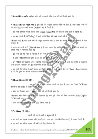 A-1, Keshav Vihar, Riddhi Siddhi main chauraha, Gopalpura Bye pass, Jaipur , M-9636977490 108
* Seine River (lhu unh) : Ýkal dh jkt/kkuh isfjl bl unh ds fdukjs clh gSA
* Rhine River (jkbu unh) : bl unh dk mn~xe vkYIl ioZrksa ls gksrk gS] rFkk mrj fn”kk dh
vksj cgrs gq, ;g mrjh lkxj ¼North Sea½ esa fxjrh gSA
& ;g unh okfLtl ioZrksa ¼Ýkal½ rFkk Black Forest Mt. ds e/; dh Hkza”k ?kkVh ls cgrh gSA
& ;g Hkza”k ?kkVh ¼Rift Valley½ ls cgus okyh fo”o dh lcls yEch unh gSA
&Ruhr ¼:j½ River bl unh dh izeq[k lgk;d unh gS] rFkk :j ?kkVh dks;ys ds Hk.Mkjksa ds fy,
fo[;kr gSA
& jkbu dks dkyh unh ¼BlackRiver ½ Hkh dgk tkrk gSA D;ksafd bl unh ds ek/;e ls dks;ys dk
vf/kd ek=k esa ifjogu gksrk gSA
& bl unh dks ,d ugj ds ek/;e ls jksu unh ls tksM+k x;k gSA
& ;s nksuksa ufn;ka feydj ;wjksi ds m- rV dks mlds n- rV ls tksM+rh gSA
& bu ufn;ksa dk mi;ksx ^vUr% LFkyh; ukSdk;u* ds fy, fd;k tkrk gS] rFkk ;g ;wjksi ds O;Lrre
vUr% LFkyh; ukSdk;u ra= II dk fuekZ.k djrh gSA
& ;g unh uhnjyS.M esa vius MsYVk dk fuekZ.k djrh gS] rFkk blds MsYVk esa ^Rotterdam cUnjxkg*
gS] tks fd ;wjksi dk lcls O;Lrre cUnjxkg gSA
* Rhon River (jksu unh) :
bl unh dk mn~xe ^vkYIl ioZrksa* ls gksrk gS] rFkk ;g Gulf Of Lions
¼fy;ksUl dh [kkM+h½ esa tkdj fxjrh gSA
& Ýkal dk fo[;kr 'kgj ^Lyons* blh unh ds fdukjs clk gSA
&Lyons 'kgj js”ke m|ksx ds fy, fo[;kr gSA rFkk bls ^fo”o dh js”ke jkt/kkuh ¼Silk Capital
Of World½ dgk tkrk gSA
& vUr% LFkyh; ukSdk;u ds fy, use fd;k tkrk gSA
* Po River (iks unh) :
bVyh dh lcls yEch o izeq[k unh gSA
& bl unh dk mn~xe vkYIl ioZrksa ls gksrk gS] rFkk ;g ¼vMfj;kfVd lkxj½ esa tkdj fxjrh gSA
& bl unh dk csflu ^pkoy* dh [ksrh ds fy, fo[;kr gSA
 