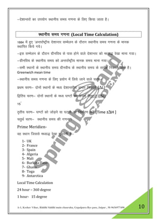 A-1, Keshav Vihar, Riddhi Siddhi main chauraha, Gopalpura Bye pass, Jaipur , M-9636977490 10
&ns”kkUrjkas dk mi;ksx LFkkuh; le; x.kuk ds fy, fd;k tkrk gSA
LFkkuh; le; x.kuk (Local Time Calculation)
1884 eas gq, ^vUrjkZ’Vªh; ns”kkUrj lEesyu ds nkSjku LFkkuh; le; x.kuk ds ekud
LFkkfir fd;s x;sA
&bl lEesyu ds nkSjku xzhufop ls ikl gksus okys ns”kkUrj dks e/;k) js[kk ekuk x;kA
&xzhufop ds LFkkuh; le; dks vUrjkZ’Vªh; ekud le; ekuk x;kA
&lHkh LFkkuksa ds LFkkuh; le; xzhuohp ds LFkkuh; le; ds lkis{k fudkys tkrs gSA
Greenwich mean time
&LFkkuh; le; x.kuk ds fy, iz;ksx esa fy;s tkus okys pj.k&
izFke pj.k& nksuksa LFkkuksa ds e/; ns”kkUrjh; vUrj fudkysa [∆L]
f}fr; pj.k& nksukas LFkkuksa ds e/; ?k.Vksa dk vUrj fudkysA[∆L]
15◦
r`rh; pj.k& ?k.Vksa dks tksM+us ;k ?kVkus dk fu/kkZj.k djsaA[Time ±︡∆H ]
prqFkZ pj.k& LFkkuh; le; dh x.kukA
Prime Meridien-
og LFkku ftlls e/;k) js[kk xqtjrh gS&
1- UK
2- France
3- Spain
4- Algeria
5- Mali
6- Burkina Faso
7- Ghana
8- Toga
9- Antarctica
Local Time Calculation
24 hour – 360 degree
1 hour- 15 degree
 