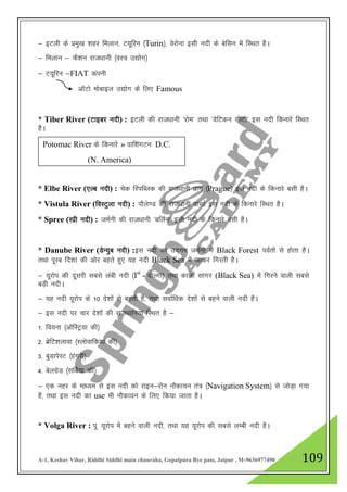 A-1, Keshav Vihar, Riddhi Siddhi main chauraha, Gopalpura Bye pass, Jaipur , M-9636977490 109
& bVyh ds izeq[k 'kgj feyku] V;wfju ¼Turin½] osjksuk blh unh ds csflu esa fLFkr gSA
& feyku & QS”ku jkt/kkuh ¼oL= m|ksx½
& V;wfju &FIAT daiuh
vkWVks eksckby m|ksx ds fy, Famous
* Tiber River (Vkbcj unh) : bVyh dh jkt/kkuh ^jkse* rFkk ^osfVdu lhVh* bl unh fdukjs fLFkr
gSA
* Elbe River (,Yc unh) : psd fjifCyd dh jkt/kkuh izkx ¼Prague½ bl unh ds fdukjs clh gSA
* Vistula River (foLVqyk unh) : ikSys.M dh jkt/kkuh oklkZ bl unh ds fdukjs fLFkr gSA
* Spree (Lizh unh) : teZuh dh jkt/kkuh ^cfyZu* blh unh ds fdukjs clh gSA
* Danube River (MsU;qc unh) :bl unh dk mn~xe teZuh esa Black Forest ioZrksa ls gksrk gSA
rFkk iwjc fn”kk dh vksj cgrs gq, ;g unh Black Sea esa tkdj fxjrh gSA
& ;wjksi dh nwljh lcls yach unh ¼Ist
- oksYxk½ rFkk dkyk lkxj (Black Sea) esa fxjus okyh lcls
cM+h unhA
& ;g unh ;wjksi ds 10 ns”kksa ls cgrh gS] rFkk lokZf/kd ns”kksa ls cgus okyh unh gSA
& bl unh ij pkj ns”kksa dh jkt/kkfu;ka fLFkr gS &
1- fo;uk ¼vkWfLVª;k dh½
2- czsfV”kykok ¼Lyksokfd;k dh½
3- cqMkisLV ¼gaxjh½
4- csyxzsM ¼lfcZ;k dh½
& ,d ugj ds ek/;e ls bl unh dks jkbu&jksu ukSdk;u ra= ¼Navigation System½ ls tksM+k x;k
gS] rFkk bl unh dk use Hkh ukSdk;u ds fy, fd;k tkrk gSA
* Volga River : iw- ;wjksi esa cgus okyh unh] rFkk ;g ;wjksi dh lcls yEch unh gSA
Potomac River ds fdukjs » okf”kaxVu D.C.
(N. America)
 