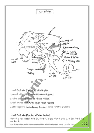 A-1, Keshav Vihar, Riddhi Siddhi main chauraha, Gopalpura Bye pass, Jaipur , M-9636977490 112
1- mŸkjh eSnkuh izns”k [Northern Plains Region]
2- e/;orhZ ioZrh; izns”k [Central Mountains Region]
3- nf{k.kh iBkjh izns”k [Southern Plateau Region]
4- egku~ unh ?kkVh izns”k [Great River Valley Region]
5- }hih; lewg izns”k [Ireland group Region]& tkiku] fQyhfiUl] b.Mksusf”k;k
1- mŸkjh eSnkuh izns”k [Northern Plains Region]
jf”k;k ds m- Hkkxksa esa fLFkr eSnkuh {ks=] tks fd i- esa ;qjky ioZrkas ls ysdj iw - esa fyuk unh ds e/;
rd fLFkr gSA
Asia ¼,f”k;k½
 