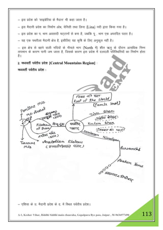A-1, Keshav Vihar, Riddhi Siddhi main chauraha, Gopalpura Bye pass, Jaipur , M-9636977490 113
& bl izns”k dks ^lkbcsfj;k ds eSnku* Hkh dgk tkrk gSA
& bl eSnkuh izns”k dk fuekZ.k vksc] ;sfulh rFkk fyuk ¼Lina½ unh }kjk fd;k x;k gSA
& bl izns”k dk i- Hkkx volknh pV~Vkuksa ls cuk gS] tcfd iw - Hkkx ,d vijfnr iBkj gSA
& ;g ,d iFkjhyk eSnkuh {ks= gS] blhfy, ;g d`f"k ds fy, vuqdwy ugha gSA
& bl {ks= ls cgus okyh ufn;ksa ds uhpys Hkkx ¼North esa½ 'khr _rq ds nkSjku vR;f/kd fuEu
rkieku ds dkj.k ikuh te tkrk gS] ftlds dkj.k bl izns”k esa nynyh ifjfLFkfr;kas dk fuekZ.k gksrk
gSA
2- e/;orhZ ioZrh; izns”k [Central Mountains Region] %
e/;orhZ ioZrh; izns”k %
& ,f”k;k ds m- eSnkuh izns”k ds n- esa fLFkr ioZrh; izns”kA
 