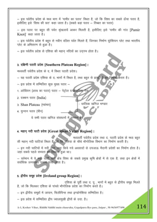 A-1, Keshav Vihar, Riddhi Siddhi main chauraha, Gopalpura Bye pass, Jaipur , M-9636977490 114
& bl ioZrh; izns”k ds e/; Hkkx esa ^ikehj dk iBkj* fLFkr gS] tks fd fo”o dk lcls Å¡pk iBkj gS]
blhfy, bls ^fo”o dh Nr* dgk tkrk gSA ¼lcls cM+k iBkj & frCcr dk iBkj½
& bl iBkj ij cgqr lh ioZr Ja`[kyk;sa vkdj feyrh gS] blhfy, bls ^ikehj dh xkaB [Pamir
Knot]* dgk tkrk gSA
& bl ioZrh; izns”k esa cgqr ls uohu ofyr ioZr feyrs gSa] ftudk fuekZ.k ;wjsf”k;u IysV rFkk Hkkjrh;
IysV ds vfHklj.k ls gqvk gSA
& bl ioZrh; izns”k ls ,f”k;k dh egku~ ufn;ksa dk mn~xe gksrk gSA
3- nf{k.kh iBkjh izns”k [Southern Plateau Region] :
e/;orhZ ioZrh; izns”k ds n- esa fLFkr iBkjh izns”kA
& ;g iBkjh izns”k ,f”k;k ds n- Hkkxksa esa fLFkr gS] rFkk cgqr ls izk;}hiksa dk fuekZ.k djrk gSA
& bl izns”k esa lfEefyr dqN eq[; iBkj &
1- vjsfc;u ¼vjc dk iBkj½ iBkj & isVªksy o izkd`frd xSl
2- nDdu iBkj ¼India½
3- Shan Plateau ¼E;kaekj½
4- ;qUuku iBkj ¼phu½
;s lHkh iBkj [kfut lalk/kuksa esa lEiUu gSA
4- egku~ unh ?kkVh izns”k [Great River Valley Region] :
e/;orhZ ioZrh; izns”k rFkk n- iBkjh izns”k ds e/; cgqr
lh egku~ unh ?kkfV;ka fLFkr gSa] tks fd ,f”k;k ds pkSFks HkkSxksfyd foHkkx dk fuekZ.k djrh gSA
& bu unh ?kkfV;ksa esa unh }kjk tek fd;s x;s volknksa ls mitkÅ eSnkuh izns”kksa dk fuekZ.k gksrk gSA
tgka lcls igys lH;rk dk fodkl gqvk FkkA
& orZeku esa ;s unh ?kkVh okys {ks= fo”o ds lcls izeq[k d`f"k {ks=ksa esa ls ,d gS] rFkk bu {ks=ksa esa
lokZf/kd tula[;k ?kuRo ik;k tkrk gSA
5- }hih; lewg izns”k [Ireland group Region] :
,f”k;k ds iwohZ rFkk n- iw - Hkkxksa esa cgqr ls }hih; lewg feyrs
gS] tks fd feydj ,f”k;k ds ikapos HkkSxksfyd izns”k dk fuekZ.k djrs gSA
& bu }hih; lewgksa esa tkiku] fQyhfiUl rFkk b.Mksusf”k;k lfEefyr gSA
& bl izns”k esa lfEefyr }hi Tokykeq[kh }hiksa ds mnk- gSA
/kkfRod [kfut Hk.Mkj
 