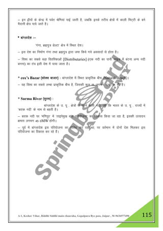 A-1, Keshav Vihar, Riddhi Siddhi main chauraha, Gopalpura Bye pass, Jaipur , M-9636977490 115
& bu }hiksa ds dsUnz esa ioZr Jsf.k;ka ikbZ tkrh gS] tcfd buds rVh; {ks=ksa esa dkyh feV~Vh ds cus
eSnkuh {ks= ik;s tkrs gSA
* ckaXykns”k %&
^xaxk] czáiq= MsYVk* {ks= esa fLFkr ns”kA
& bl ns”k dk fuekZ.k xaxk rFkk czáiq= }kjk tek fd;s x;s volknksa ls gksrk gSA
& fo”o dk lcls cM+k forfjdkvksa [Distributaries] (,d unh dk ikuh lkbM esa caVuk vU; unh
cuuk) dk ra= blh ns”k esa ik;k tkrk gSA
* cox’s Bazar ¼dksDl cktkj½ % ckaXykns”k esa fLFkr izkd`frd chp ¼Natural Beach½A
& ;g fo”o dk lcls yEck izkd`frd chp gS] ftldh dqy y- yxHkx 125 fd- eh- gSA
* Surma River ¼lqjek½ %
ckaXykns”k ds m- iw - {ks=ksa ls cgus okyh unh] tks fd Hkkjr ds m- iw - jkT;ksa esa
^cjkd unh* ds uke ls cgrh gSA
& cjkd unh ij ^ef.kiqj* esa ^rkbiseq[k cka/k ifj;kstuk* dk fodkl fd;k tk jgk gS] bldh mRiknu
{kerk yxHkx 45 0MW gksxhA
& iwoZ esa ckaXykns”k bl ifj;kstuk dk fojks/k dj jgk Fkk] ij orZeku esa nksuksa ns”k feydj bl
ifj;kstuk dk fodkl dj jgs gSaA
 