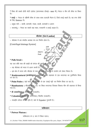 A-1, Keshav Vihar, Riddhi Siddhi main chauraha, Gopalpura Bye pass, Jaipur , M-9636977490 117
* fo”o dh lcls Å¡ph pksVh ,ojsLV ¼lkxjekFkk Å¡pkbZ& 8848 eh-½ usiky o phu dh lhek ij fLFkr
gSA
* rjkbZ %& usiky ds nf{k.kh lhek ds lkFk&lkFk nynyh eSnku gS] ftls rjkbZ dgrs gSA ;g oU; thoksa
ds fy, famous gSA
& izeq[k unh & dkalh] ckxerh] xaMd] dkyh] djekyh o v:.k
& dkBekaMq & usiky dk lcls cM+k 'kgj] jkt/kkuh o gokbZ vM~Mk gSA
Jhyadk [Sri Lanka]
& Jhyadk esa vi dsUnzh; viokg ra= dk fuekZ.k gksrk gSA
[Centrifugal drainage System]
* Palk Strait :
;g ty laf/k ikd dh [kkM+h dks caxky dh [kkM+h ls tksM+rh gSA
& ;g Jhyadk dks Hkkjr ls vyx djrh gSA
& bl {ks= esa Hkkjr vkSj Jhyadk ds e/; eRL;;u lalk/kuksa ds mi;ksx dks ysdj fookn gSA
* Kankesantural ¼dUdslsaP;qjy½ % ;gka Hkkjr dh lgk;rk ls ,d cUnjxkg dk iqufuZekZ.k fd;k
tk jgk gSA
* Point Pedro : ;gka Hkkjr dh lgk;rk ls ,d ^gokbZ iêh* dk fuekZ.k fd;k tk jgk gSA
* Hambantota : Jhyadk ds n- rV- ij fLFkr cUnjxkg ftldk fodkl phu dh lgk;rk ls fd;k
x;k gSSA
* Jh t;onZusiqjk & Jhsyadk dh jkt/kkuhA
* Colombo &Jhyadk dh okf.kfT;d@foRrh; jkt/kkuhA
& eky}hi dksjy ls cuk }hi gS] ;gka ls Equator xqtjrh gSA
ikfdLrku
* Potwar Plateau :
ikfdLrku ds m- Hkkx esa fLFkr iBkjA
palk
Strait
sa
strait
Adam’s
Peak
 