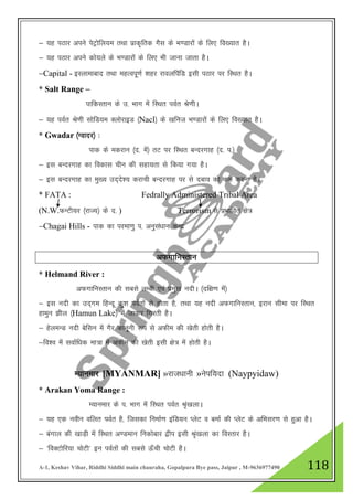 A-1, Keshav Vihar, Riddhi Siddhi main chauraha, Gopalpura Bye pass, Jaipur , M-9636977490 118
& ;g iBkj vius isVªksfy;e rFkk izkd`frd xSl ds Hk.Mkjksa ds fy, fo[;kr gSA
& ;g iBkj vius dks;ys ds Hk.Mkjksa ds fy, Hkh tkuk tkrk gSA
&Capital - bLykekckn rFkk egRoiw.kZ 'kgj jkoyfiafM blh iBkj ij fLFkr gSA
* Salt Range &
ikfdLrku ds m- Hkkx esa fLFkr ioZr Js.khA
& ;g ioZr Js.kh lksfM;e DyksjkbM ¼Nacl½ ds [kfut Hk.Mkjksa ds fy, fo[;kr gSA
* Gwadar ¼Xoknj½ %
ikd ds edjku ¼n- esa½ rV ij fLFkr cUnjxkg ¼n- i-½
& bl cUnjxkg dk fodkl phu dh lgk;rk ls fd;k x;k gSA
& bl cUnjxkg dk eq[; mn~ns”; djkph cUnjxkg ij ls ncko dks de djuk gSA
* FATA : Fedrally Administered Tribal Area
(N.W.QUVh;j ¼jkT;½ ds n- ) Terrorism ls izHkkfor {ks=
&Chagai Hills - ikd dk ijek.kq i- vuqla/kku dsUnz
vQxkfuLrku
* Helmand River :
vQxkfuLrku dh lcls yEch ,oa izeq[k unhA ¼nf{k.k esa½
& bl unh dk mn~xe fgUnw dq”k ioZrksa ls gksrk gS] rFkk ;g unh vQxkfuLrku] bjku lhek ij fLFkr
gkequ >hy ¼Hamun Lake½ esa tkdj fxjrh gSA
& gsyeUM unh csflu esa xSj dkuwuh :i ls vQhe dh [ksrh gksrh gSA
&fo”o esa lokZf/kd ek=k esa vQhe dh [ksrh blh {ks= esa gksrh gSA
E;kuekj [MYANMAR] »jkt/kkuh »usif;nk (Naypyidaw)
* Arakan Yoma Range :
E;kuekj ds i- Hkkx esa fLFkr ioZr Ja`[kykA
& ;g ,d uohu ofyr ioZr gS] ftldk fuekZ.k bafM;u IysV o cekZ dh IysV ds vfHklj.k ls gqvk gSA
& caxky dh [kkM+h esa fLFkr v.Meku fudksckj }hi blh J`a[kyk dk foLrkj gSA
& ^foDVksfj;k pksVh* bu ioZrksa dh lcls Å¡ph pksVh gSA
 