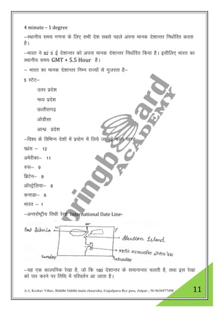 A-1, Keshav Vihar, Riddhi Siddhi main chauraha, Gopalpura Bye pass, Jaipur , M-9636977490 11
4 minute – 1 degree
&LFkkuh; le; x.kuk ds fy, lHkh ns”k lcls igys viuk ekud ns”kkUrj fu/kkZfjr djrk
gSA
&Hkkjr us 82a 5a bZ ns”kkUrj dks viuk ekud ns”kkUrj fu/kkZfjr fd;k gSA blhfy, Hkkjr dk
LFkkuh; le; GMT + 5.5 Hour gSA
& Hkkjr dk ekud ns”kkUrj fuEu jkT;ksa ls xqtjrk gS&
5 LVsV&
mrj izns”k
e/; izns”k
NRrhlx<+
vksMhlk
vkU/kz izns”k
&fo”o ds fofHkUu ns”kkas esa iz;ksx esa fy;s tk jgs dky [k.M&
Qkazl & 12
vesjhdk& 11
#l& 9
fczVsu& 8
vkWLVsªfy;k& 8
dukMk& 6
Hkkjr & 1
&vUrjkZ’Vªh; frFkh js[kk International Date Line-
&;g ,d dkYifud js[kk gS] tks fd 180a ns”kkUrj ds lekukUrj pyrh gS] rFkk bl js[kk
dks ikj djus ij frfFk eas ifjorZu vk tkrk gSA
 