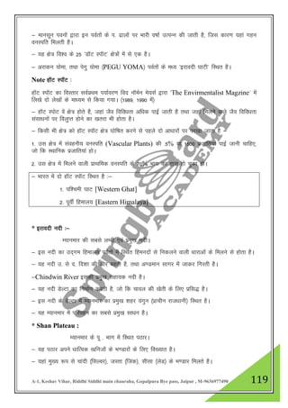 A-1, Keshav Vihar, Riddhi Siddhi main chauraha, Gopalpura Bye pass, Jaipur , M-9636977490 119
& ekulwu iouksa }kjk bu ioZrksa ds i- <kyksa ij Hkkjh o"kkZ mRiUu dh tkrh gS] ftl dkj.k ;gka xgu
ouLifr feyrh gSA
& ;g {ks= fo”o ds 25 ^MkWV LikWV* {ks=ksa esa ls ,d gSA
& vjkdu ;ksek] rFkk isxq ;ksek ¼PEGU YOMA½ ioZrksa ds e/; ^bjkonh ?kkVh* fLFkr gSA
Note gkWV LikWV %
gkWV LikWV dk foLrkj loZizFke i;kZoj.k fon ukWeZu es;lZ }kjk ^The Envirmentalist Magzine* esa
fy[ks nks ys[kksa ds ek/;e ls fd;k x;kA ¼1989] 1990 esa½
& gkWV LiksV osa {ks= gksrs gS] tgka tSo fofo/krk vf/kd ikbZ tkrh gS rFkk tgka feyus okys tSo fofo/krk
lalk/kuksa ij foyqIr gksus dk [krjk Hkh gksrk gSA
& fdlh Hkh {ks= dks gkWV LikWV {ks= ?kksf"kr djus ls igys nks vk/kkjksa ij ij[kk tkrk gS &
1- ml {ks= esa laoguh; ouLifr (Vascular Plants) dh -5% ;k 1500 iztkfr;ka ikbZ tkuh pkfg,]
tks fd LFkkfud iztkfr;ka gksA
2- ml {ks= esa feyus okyh izkFkfed ouLifr ds 70% Hkkx dk âkl gks pqdk gksA
& Hkkjr esa nks gkWV LikWV fLFkr gS %&
1- if”peh ?kkV [Western Ghat]
2- iwohZ fgeky; [Eastern Himalaya]
* bjkonh unh %&
E;kuekj dh lcls yEch ,oa izeq[k unhA
& bl unh dk mn~xe fgeky; ioZrksa esa fLFkr fgeunksa ls fudyus okyh /kkjkvksa ds feyus ls gksrk gSA
& ;g unh m- ls n- fn”kk dh vksj cgrh gS] rFkk v.Meku lkxj esa tkdj fxjrh gSA
&Chindwin River bldh izeq[k lgk;d unh gSA
& ;g unh MsYVk dk fuekZ.k djrh gS] tks fd pkoy dh [ksrh ds fy, izfl) gSA
& bl unh ds MsYVk esa E;kuekj dk izeq[k 'kgj ;axqu ¼izkphu jkt/kkuh½ fLFkr gSA
& ;g E;kuekj esa ifjogu dk lcls izeq[k lk/ku gSA
* Shan Plateau :
E;kuekj ds iw - Hkkx esa fLFkr iBkjA
& ;g iBkj vius /kkfRod [kfutksa ds Hk.Mkjksa ds fy, fo[;kr gSA
& ;gka eq[; :i ls pkanh ¼flYoj½] tLrk ¼ftad½] lhlk ¼ysM½ ds Hk.Mkj feyrs gSA
 