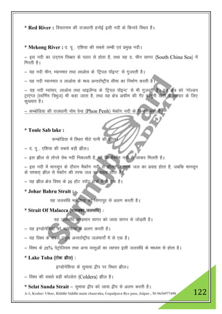 A-1, Keshav Vihar, Riddhi Siddhi main chauraha, Gopalpura Bye pass, Jaipur , M-9636977490 122
* Red River : fo;ruke dh jkt/kkuh guksbZ blh unh ds fdukjs fLFkr gSA
* Mekong River : n- iw - ,f”k;k dh lcls yEch ,oa izeq[k unhA
& bl unh dk mn~xe frCcr ds iBkj ls gksrk gS] rFkk ;g n- phu lkxj ¼South China Sea½ esa
fxjrh gSA
& ;g unh phu] E;kuekj rFkk ykvksl ds ^fVªiy ikWbUV* ls xqtjrh gSA
& ;g unh E;kuekj o ykvksl ds e/; vUrjkZ"Vªh; lhek dk fuekZ.k djrh gSA
& ;g unh E;kaekj] ykvksl rFkk FkkbyS.M ds ^fVªiy ikWbUV* ls Hkh xqtjrh gSA bl {ks= dks ^xksYMu
Vªk,aXy ¼Lof.kZe f=Hkqt½ Hkh dgk tkrk gS] rFkk ;g {ks= vQhe dh xSj dkuwuh [ksrh o O;kikj ds fy,
dq[;kr gSA
& dEcksfM;k dh jkt/kkuh ukse isUg ¼Phon Penh½ esdkasx unh ds fdukjs clh gSA
* Tonle Sab lake :
dEcksfM;k esa fLFkr ehBs ikuh dh >hyA
& n- iw - ,f”k;k dh lcls cM+h >hyA
& bl >hy ls rksUys lsc unh fudyrh gS] tks fd eSdksax unh ls tkdj feyrh gSA
& bl unh esa ekulwu ds nkSjku eSdksax unh ls >hy dh rjQ ty dk izokg gksrk gS] tcfd ekulwu
ds i”pkr~ >hy ls esdksax dh rjQ ty dk izokg gksrk gSA
& ;g >hy {ks= fo”o ds 25 gkWV LikWV {ks=ksa eas ls ,d gSA
* Johar Bahru Strait :
;g tylaf/k eysf”k;k dks flaxkiqj ls vyx djrh gSA
* Strait Of Malacca ¼eykDdk tylaf/k½ %
;g tylaf/k v.Meku lkxj dks tkok lkxj ls tksM+rh gSA
& ;g b.Mksusf”k;k dks eysf”k;k ls vyx djrh gSA
& ;g fo”o ds lcls izeq[k vUrjkZ"Vªh; tyekxksZa esa ls ,d gSA
& fo”o ds 25% isVªksfy;e rFkk vU; oLrqvksa dk O;kikj blh tylaf/k ds ek/;e ls gksrk gSA
* Lake Toba ¼Vksck >hy½ %
b.Mksusf”k;k ds lqekok }hi ij fLFkr >hyA
& fo”o dh lcls cM+h dksYMsjk ¼Coldera½ >hy gSA
* Selat Sunda Strait & lqekok }hi dks tkok }hi ls vyx djrh gSA
 