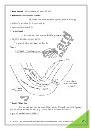 A-1, Keshav Vihar, Riddhi Siddhi main chauraha, Gopalpura Bye pass, Jaipur , M-9636977490 123
* Java Trench % bf.M;u ocean dh lcls Å¡ph pksVhA
* Makassar Strait / edklj tylaf/k %
;g tylaf/k tkok lkxj dks lsysIl ¼celebe½ lkxj ls tksM+rh gSA
& cksfuZ;k }hi dks lsysIl }hi ls vyx djrh gSA
& izeq[k vUrjkZ"Vªh; tyekxZ gSA
* Luzon Strait :
n- phu lkxj dks iz”kkUr egklkxj ¼Pacific ocean½ ls tksM+rh gSA
& fQyhfiUl dks rkbZoku ls vyx djrh gSA
jkt/kkuh efuyk blh Strait ij fLFkr gSA
Note :-
UNCLOS - “Un Convention On Laws Of Sea”
* South China Sea :
fo”o dk lcls cM+k lkxj bl lkxj esa fLFkr ikjklsy ¼Paracel½ rFkk LizsVys ¼Spratly½
}hiksa ij vf/kdkj dks ysdj phu rFkk n- iw - ,f”k;kbZ ns”kksa ds e/; fookn py jgk gSA
* HkwVku dh bdksukseh Hkkjr ij fuHkZj gSA
 