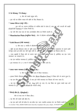 A-1, Keshav Vihar, Riddhi Siddhi main chauraha, Gopalpura Bye pass, Jaipur , M-9636977490 125
3. Sc Kiang / Yi Jiang :
n- phu dh lcls izeq[k unhA
& bl unh dk csflu pkoy dh [ksrh ds fy, fo[;kr gSA
* Amur River (veqj unh) :
bl unh dk mn~xe eaxksfy;k ds ioZrh; {ks=ksa ls gksrk gS] rFkk ;g unh VkjVjh dh [kkM+h
(Gulf Of Tartary) esa tkdj fxjrh gSA
& ;g unh phu rFkk :l ds e/; vUrjkZ"Vªh; lhek dk fuekZ.k djrh gSA
* Manchurian Plain ¼eUpqfj;u eSnku½ % phu esa 'khrks".k dfVca/kh; ?kkl ds eSnkuA
* Gobi Desert ¼xksch e:LFky½ %
m- phu rFkk n- eaxksfy esa 'khrks".k esa fLFkr e:LFkyA
& pwafd ;g {ks= fgeky; ioZr ds ^o`f"V Nk;k {ks=* esa fLFkr gS] blhfy, fgUn egklkxj ls pyus okyh
ekulwu gok,a bu {ks=ksa rd ugha igqap ikrh gS] vr% ;gka 'kq"d ifjfLFkfr;kas dk fodkl gksrk gSA
& mPp v{kka”kksa esa fLFkr gksus ds dkj.k ;gka rkieku fuEu ik;k tkrk gS] blhfy, ;g ,d ^B.Ms
e:LFky* dk mnkgj.k gSA
& ;g ,d iFkjhyk e:LFky gS] blhfy, gekMk dk mnkgj.k gSA
& bl e:LFky ds m- i- Hkkx esa thok’e vf/kd ek=k esa ik;s tkrs gSA
* Vdyk ekdu e:LFky (Takla Makan D.) %
i- phu esa rkfje csflu {ks= esa fLFkr e:LFkyA
& bldk fuekZ.k fgeky; ds o`f"V Nk;k {ks= ¼Rain Shadow Zone½ esa fLFkr gksus ds dkj.k gqvk gSA
& ;g ,d 'khr e:LFky dk mnk- gS rFkk bls xksch e:LFky dk foLrkj dh ekuk tkrk gSA
& ;g ,d jsrhyk e:LFky gS] vr% Arg ¼vxZ½ dk mnk- gSA ;g fo”o dk nwljk lcls cM+k vxZ
e:LFky gSA [Ist
- Rub Al Khali D- lÅnh vjc]
* fdaxkbZ >hy [L. Qinghai] :
phu ds e/; Hkkx esa fLFkr >hyA
& ;g phu dh lcls cM+h >hy gSA
& ;g ,d [kkjs ikuh dh >hy gSA ;g >hy ,d ^vUr% LFkyh; viokg ra=* dk fuekZ.k djrh gSA
 