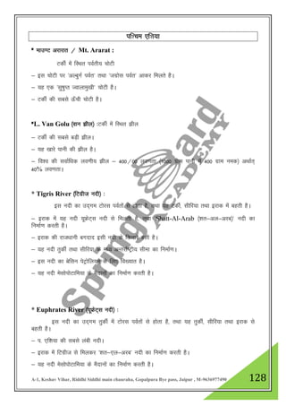 A-1, Keshav Vihar, Riddhi Siddhi main chauraha, Gopalpura Bye pass, Jaipur , M-9636977490 128
if”pe ,f”k;k
* ekm.V vjkjkr @ Mt. Ararat :
VdhZ esa fLFkr ioZrh; pksVh
& bl pksVh ij ^vYcqxZ ioZr* rFkk ^txzksl ioZr* vkdj feyrs gSA
& ;g ,d ^lq"kqIr Tokykeq[kh* pksVh gSA
& VdhZ dh lcls Å¡ph pksVh gSA
*L. Van Golu ¼oku >hy½ %VdhZ esa fLFkr >hy
& VdhZ dh lcls cM+h >hyA
& ;g [kkjs ikuh dh >hy gSA
& fo”o dh lokZf/kd yo.kh; >hy & 400@00 yo.krk ¼1000 xzke ikuh esa 400 xzke ued½ vFkkZr~
40% yo.krkA
* Tigris River ¼fVxzht unh½ %
bl unh dk mn~xe Vksjl ioZrksa ls gksrk gS] rFkk ;g VdhZ] lhfj;k rFkk bjkd esa cgrh gSA
& bjkd esa ;g unh ;wÝsV~l unh ls feyrh gS] rFkk ^Shatt-Al-Arab ¼”kr&vy&vjc½* unh dk
fuekZ.k djrh gSA
& bjkd dh jkt/kkuh cxnkn blh unh ds fdukjs clh gSA
& ;g unh rqdhZ rFkk lhfj;k ds e/; vUrjkZ"Vªh; lhek dk fuekZ.kA
& bl unh dk csflu isVªksfy;e ds fy, fo[;kr gSA
& ;g unh eslksiksVkfe;k ds eSnkuksa dk fuekZ.k djrh gSA
* Euphrates River ¼;wÝsV~l unh½ %
bl unh dk mn~xe rqdhZ esa Vksjl ioZrksa ls gksrk gS] rFkk ;g rqdhZ] lhfj;k rFkk bjkd ls
cgrh gSA
& i- ,f”k;k dh lcls yach unhA
& bjkd esa fVxzht ls feydj ^”kr&,y&vjc* unh dk fuekZ.k djrh gSA
& ;g unh eslksiksVkfe;k ds eSnkuksa dk fuekZ.k djrh gSA
 