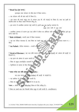 A-1, Keshav Vihar, Riddhi Siddhi main chauraha, Gopalpura Bye pass, Jaipur , M-9636977490 129
* Dead Sea ¼e`r lkxj½ %
btjkby rFkk tksjMu ds lhek {ks= esa fLFkr lkxjA
& ;g tksjMu unh dh Hkaz”k ?kkVh esa fLFkr gSA
& bl lkxj dh lrg leqnz ry ls yxHkx 270 eh- dh xgjkbZ ij fLFkr gSA rFkk ;g i`Foh ds
LFkyh; {ks=ksa ij fLFkr lcls fuEure fcUnq gSA
& bl lkxj esa vR;f/kd yo.krk ikbZ tkrh gSA blesa 340@00 ¼34%½ yo.krk gSA
& vR;f/kd yo.krk ds dkj.k bl ty jkf”k esa thou dk vfLrRo ugha ik;k tkrkA blhfy, bls e`r
lkxj dgrs gSaA
* Rub Al Khali : lmnh vjc esa fLFkr e:LFky
& ;g ,d jsrhyk e:LFky gS] rFkk fo”o dk lcls cM+k vxZ ¼Arg½ gSA ¼IInd
& Vdyk ekdu e- &
phu½
* An Nafud : jsrhyk e:LFky & lmnh vjc esa
* Strait of Hormuz : ;g ty laf/k Qkjl dh [kkM+h ¼Persion Gulf½ dks ^vkseku dh [kkM+h* ls
feykrh gSA
& ;g bjku dks vkseku ls vyx djrh gSA
& fo”o ds izeq[k vUrjkZ"Vªh; tyekxksZa esa ls ,d gSA
& isVªksfy;e ds O;kikj ds fy, fo[;kr gSA
* ckcy eUnsc ty laf/k [Babel Mandeb] :
;g yky lkxj dks ^vnu ¼Aden½ dh [kkM+h* ls tksM+rh gSA
& ;g vÝhdk ls ,f”k;k dks vyx djrh gSA
& fo”o ds izeq[k vUrjkZ"Vªh; tyekxksZa esa ls ,d gSA
*;eu %& dkWQh dh ekWdk ¼Mocha½ fdLe ds fy, izfl) gSA
* fo”o dk lcls cM+k ns”k ftldh lhek leqnz ls ugha yxrh gS &dtkfdLrkuA
1000 xzke ikuh esa 340 xzke
ued
 