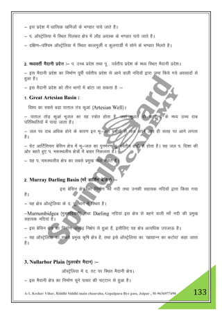 A-1, Keshav Vihar, Riddhi Siddhi main chauraha, Gopalpura Bye pass, Jaipur , M-9636977490 133
& bl izns”k esa /kkfRod [kfutksa ds Hk.Mkj ik;s tkrs gSA
& i- vkWLVªsfy;k esa fLFkr fiycjk {ks= esa ykSg v;Ld ds Hk.Mkj ik;s tkrs gSA
& nf{k.k&if”pe vkWLVsªfy;k esa fLFkr dkyxqyhZ o dqyxkMhZ esa lksus ds Hk.Mkj feyrs gSA
2- e/;orhZ eSnkuh izns”k %& i- mPp izns”k rFkk iw - ioZrh; izns”k ds e/; fLFkr eSnkuh izns”kA
& bl eSnkuh izns”k dk fuekZ.k iwohZ ioZrh; izns”k ls vkus okyh ufn;kas }kjk tek fd;s x;s volknksa ls
gqvk gSA
& bl eSnkuh izns”k dks rhu Hkkxksa esa ckaVk tk ldrk gS %&
1- Great Artesian Basin :
fo”o dk lcls cM+k ikrky ra= dqvka ¼Artesian Well½A
& ikrky rksM+ dqvka Hkwty dk og L=ksr gksrk gS] tgka Hkwty nks pV~Vkuksa ds e/; mPp nkc
ifjfLFkfr;ksa esa ik;k tkrk gSA
& ty ij nkc vf/kd gksus ds dkj.k bu Hkw&ty L=ksrksa ls ty vius vki gh lrg ij vkus yxrk
gSA
& xzsV vkfVZfl;u csflu {ks= esa Hkw&ty dk iwuHkZj.k iw- ioZrh; {ks=ksa ls gksrk gSA ;g ty i- fn”kk dh
vksj cgrs gq, i- e:LFkyh; {ks=ksa esa ckgj fudyrk gSA
& ;g i- e:LFkyh; {ks= dk lcls izeq[k ty L=ksr gSA
2- Murray Darling Basin ¼ejsZ MkfyZax csflu½ %&
bl csflu {ks= dk fuekZ.k ejsZ unh rFkk mudh lgk;d ufn;ksa }kjk fd;k x;k
gSA
& ;g {ks= vkWLVªsfy;k ds n- iw- Hkkx esa fLFkr gSA
&Murrumbidgea ¼eq:efcMxh½ rFkk Darling ufn;ka bl {ks= ls cgus okyh ejsZ unh dh izeq[k
lgk;d ufn;ka gSA
& bl csflu {ks= dk fuekZ.k tyks<+ fu{ksi ls gqvk gS] blhfy, ;g {ks= vR;f/kd mitkÅ gSA
& ;g vkWLVªsfy;k dk lcls izeq[k d`f"k {ks= gS] rFkk bls vkWLVªsfy;k dk ^[kk|kUu dk dVksjk* dgk tkrk
gSA
3. Nullarbor Plain ¼uqyjcksj eSnku½ %&
vkWLVsªfy;k esa n- rV ij fLFkr eSnkuh {ks=A
& bl eSnkuh {ks= dk fuekZ.k pwus iRFkj dh pV~Vku ls gqvk gSA
 