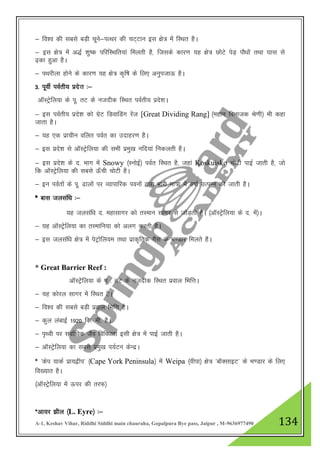A-1, Keshav Vihar, Riddhi Siddhi main chauraha, Gopalpura Bye pass, Jaipur , M-9636977490 134
& fo”o dh lcls cM+h pwus&iRFkj dh pV~Vku bl {ks= esa fLFkr gSA
& bl {ks= esa v)Z 'kq"d ifjfLFkfr;ka feyrh gS] ftlds dkj.k ;g {ks= NksVs isM+ ikS/kksa rFkk ?kkl ls
<+dk gqvk gSA
& iFkjhyk gksus ds dkj.k ;g {ks= d`f"k ds fy, vuqitkÅ gSA
3- iwohZ ioZrh; izns”k %&
vkWLVªsfy;k ds iw- rV ds utnhd fLFkr ioZrh; izns”kA
& bl ioZrh; izns”k dks xzsV fMokfMax jsat [Great Dividing Rang] ¼egku foHkktd Js.kh½ Hkh dgk
tkrk gSA
& ;g ,d izkphu ofyr ioZr dk mnkgj.k gSA
& bl izns”k ls vkWLVªsfy;k dh lHkh izeq[k ufn;ka fudyrh gSA
& bl izns”k ds n- Hkkx esa Snowy ¼LuksbZ½ ioZr fLFkr gS] tgka Koskuisko pksVh ikbZ tkrh gS] tks
fd vkWLVsªfy;k dh lcls Å¡ph pksVh gSA
& bu ioZrksa ds iw- <kyksa ij O;kikfjd iouksa }kjk Hkkjh ek=k esa o"kkZ mRiUu dh tkrh gSA
* ckl tylaf/k %&
;g tylaf/k n- egklkxj dks rLeku lkxj ls tksM+rh gSA ¼vkWLVsªsfy;k ds n- esa½A
& ;g vkWLVsªsfy;k dk rLekfu;k dks vyx djrh gSA
& bl tylaf/k {ks= esa isVªksfy;e rFkk izkd`frd xSl ds Hk.Mkj feyrs gSA
* Great Barrier Reef :
vkWLVsªsfy;k ds iw - rV ds utnhd fLFkr izoky fHkfŸkA
& ;g dksjy lkxj esa fLFkr gSA
& fo”o dh lcls cM+h izoky fHkfŸk gSA
& dqy yackbZ 1920 fd- eh- gSA
& i`Foh ij lokZf/kd tSo fofo/krk blh {ks= esa ikbZ tkrh gSA
& vkWLVsªsfy;k dk lcls izeq[k i;ZVu dsUnzA
* ^dsi ;kdZ izk;}hi* ¼Cape York Peninsula½ esa Weipa ¼ohik½ {ks= ^ckWDlkbV* ds Hk.Mkj ds fy,
fo[;kr gSA
¼vkWLVsªsfy;k esa Åij dh rjQ½
*vk;j >hy ¼L. Eyre½ %&
 