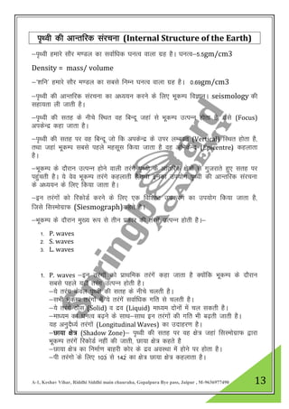 A-1, Keshav Vihar, Riddhi Siddhi main chauraha, Gopalpura Bye pass, Jaipur , M-9636977490 13
i`Foh dh vkUrfjd lajpuk (Internal Structure of the Earth)
&i`Foh gekjs lkSj e.My dk lokZf/kd ?kuRo okyk xzg gSA ?kUkRo&5-5gm/cm3
Density = mass/ volume
&^”kfu^ gekjs lkSj e.My dk lcls fuEu ?kUkRo okyk xzg gSA 0-69gm/cm3
&i`Foh dh vkUrfjd lajpuk dk v/;;u djus ds fy, HkwdEi foKkuA seismology dh
lgk;rk yh tkrh gSA
&i`Foh dh lrg ds uhps fLFkr og fcUnw tgka ls HkwdEi mRiUu gksrk gS] mls (Focus)
vidsUnz dgk tkrk gSA
&i`Foh dh lrg ij og fCkUnw tks fd vidsUnz ds mIkj yEcor (Vertical) fLFkr gksrk gS]
rFkk tgka HkwdEi lcls igys eglwl fd;k tkrk gS og vfHkdsUn (Epicentre)z dgykrk
gSA
&HkwdEi ds nkSjku mRiUu gksus okyh rjaxs i`Foh ds vkarfjd {ks=ksa ls xqtjkrs gq, lrg ij
igqaprh gSA ;s oso HkwdEi rjaxs dgykrh gS]rFkk budk mi;ksx i`Foh dh vkUrfjd lajpuk
ds v/;;u ds fy, fd;k tkrk gSA
&bu rjaxksa dks fjdksMZ djus ds fy, ,d fof”k’V midj.k dk mi;ksx fd;k tkrk gS]
ftls flLeksxzkQ (Siesmograph)dgrs gSA
&HkwdEi ds nkSjku eq[; :i ls rhu izdkj dh rajxas mRiUu gksrh gSA&
1- P. waves
2- S. waves
3- L. waves
1- P. waves &bu rjaxksa dks izkFkfed rjaxsa dgk tkrk gS D;kasfd HkwdEi ds nkSjku
lcls igys ;gh rjax mRiUu gksrh gSA
&;s rjax dsoy i`Foh dh lrg ds uhps pyrh gSA
&lHkh HkwdEi rjaxksa esa ;s rjaxsa lokZf/kd xfr ls pyrh gSA
&;s rjaxas Bksl (Solid) o nzo (Liquid) ek/;e nksuksa esa py ldrh gSA
&ek/;e dk ?kUkRo c<+us ds lkFk&lkFk bu rjaxksa dh xfr Hkh c<+rh tkrh gSA
;g vuqnS/;Z rjaxksa (Longitudinal Waves) dk mnkgj.k gSA
&Nk;k {ks= (Shadow Zone)& i`Foh dh lrg ij og {ks= tgka flLeksxzkQ }kjk
HkwdEi rjaxsa fjdksMZ ugha dh tkrh] Nk;k {ks= dgrs gS
&Nk;k {ks= dk fuekZ.k ckgjh dksj ds nzo voLFkk esa gksus ij gksrk gSA
&ih rjaxks ads fy, 103a ls 142a dk {ks= Nk;k {ks= dgykrk gSA
 