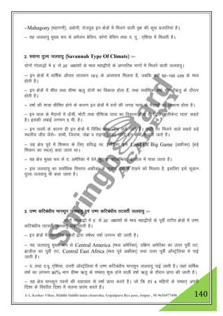 A-1, Keshav Vihar, Riddhi Siddhi main chauraha, Gopalpura Bye pass, Jaipur , M-9636977490 140
&Mahagony ¼egkxuh½] vcksuh] jkstoqM bu {ks=ksa esa feyus okyh o`{k dh dqN iztkfr;ka gSA
& ;g tyok;q eq[; :i ls vestu csflu] dksaxks csflu rFkk n- iw - ,f”k;k esa feyrh gSA
2- lokuk rqY; tyok;q ¼Savannah Type Of Climate½ %&
nksuksa xksyk)ksa esa 5^ ls 20^ v{kka”kksa ds e/; egk}hiksa ds vkUrfjd Hkkxksa esa feyus okyh tyok;qA
& bu {ks=ksa esa okf"kZd vkSlr rkieku 18^c ds vklikl feyrk gS] tcfd o"kkZ 50&100 cm ds e/;
gksrh gSA
& bu {ks=ksa esa 'khr rFkk xzh"e _rq nksuksa dk fodkl gksrk gS] rFkk lokZf/kd o"kkZ xzh"e _rq ds nkSjku
gksrh gSA
& o"kkZ dh ek=k lhfer gksus ds dkj.k bu {ks=ksa esa ouksa dh txg ?kkl ds eSnkuksa dk fodkl gksrk gSA
& bu ?kkl ds eSnkuksa esa Å¡ph] eksVh rFkk ikSf"Vd ?kkl dk fodkl gksrk gS] ftls ^,yhQsUV ?kkl* dgrs
gSA bldh yackbZ yxHkx 5 eh- gSA
& bu ?kklksa ds dkj.k gh bu {ks=ksa esa fofo/k oU; tho ik;s tkrs gSaA i`Foh ij feyus okys lcls cM+s
LFkyh; tho tSls& gkFkh] ftjkQ] tsczk o jkbuks ¼xsaMk½ vkfn bu {ks=ksa esa ik;s tkrs gSA
& ;g {ks= iwoZ esa f”kdkj ds fy, izfl) Fkk] blhfy, bls Land Of Big Game ¼vÝhdk½ ¼cM+s
f”kdkj dk LFky½ dgk tkrk FkkA
& ;g {ks= eq[; :i ls n- vesfjdk esa osus tq,yk] dksyfEc;k] czkthy esa ik;k tkrk gSA
& bl tyok;q dk lokZf/kd foLrkj vÝhdk ds lwMku ns”k esa ns[kus dks feyrk gS] blfy, bls lwMku
rqY; tyok;q Hkh dgk tkrk gSA
3- m".k dfVca/kh; ekulwu tyok;q ,oa m".k dfVca/kh; rVorhZ tyok;q %&
nksuksa xksyk)ksa esa 5* ls 20* v{kka”kksa ds e/; egk}hiksa ds iwohZ rVh; {ks=ksa esa m".k
dfVca/kh; rVorhZ tyok;q ikbZ tkrh gSA
& bu {ks=ksa esa O;kikfjd iouksa }kjk o"kZHkj o"kkZ mRiUu dh tkrh gSA
& ;g tyok;q eq[; :i ls Central America ¼e/; vesfjdk½] nf{k.k vesfjdk dk mŸkj iwohZ rV]
czkthy dk iwohZ rV] Central East Africa ¼e/; iwoZ vÝhdk½ rFkk mŸkj iwohZ vkWLVªsfy;k esa ikbZ
tkrh gSA
& n- rFkk n-iw- ,f”k;k] mŸkjh vkWLVsªsfy;k esa m".k dfVca/kh; ekulwu tyok;q ikbZ tkrh gSA tgka okf"kZd
o"kkZ dk yxHkx 80% Hkkx xzh"e _rq ds i’pkr~ 'kq: gksus okyh o"kkZ _rq ds nkSjku izkIr dh tkrh gSA
& ;g {ks= ekulwu iouksa dh lgk;rk ls o"kkZ izkIr djrs gSA tks fd gj 6 efguksa ds i’pkr~ viuh
fn”kk ds foijhr fn”kk esa pyuk izkjaHk djrs gSA
 