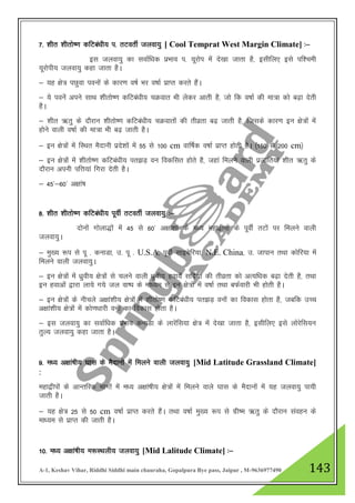 A-1, Keshav Vihar, Riddhi Siddhi main chauraha, Gopalpura Bye pass, Jaipur , M-9636977490 143
7- 'khr 'khrks".k dfVca/kh; i- rVorhZ tyok;q [ Cool Temprat West Margin Climate] %&
bl tyok;q dk lokZf/kd izHkko i- ;wjksi esa ns[kk tkrk gS] blhfy, bls if”peh
;wjksih; tyok;q dgk tkrk gSA
& ;g {ks= iNqok iouksa ds dkj.k o"kZ Hkj o"kkZ izkIr djrs gSaA
& ;s iousa vius lkFk 'khrks".k dfVca/kh; pØokr Hkh ysdj vkrh gS] tks fd o"kkZ dh ek=k dks c<+k nsrh
gSA
& 'khr _rq ds nkSjku 'khrks".k dfVca/kh; pØokrksa dh rhozrk c<+ tkrh gS] ftlds dkj.k bu {ks=ksa esa
gksus okyh o"kkZ dh ek=k Hkh c<+ tkrh gSA
& bu {ks=ksa esa fLFkr eSnkuh izns”kksa esa 55 ls 100 cm okf"kZd o"kkZ izkIr gksrh gSA ¼150 ls 200 cm½
& bu {ks=ksa esa 'khrks".k dfVca/kh; ir>M+ ou fodflr gksrs gS] tgka feyus okyh iztkfr;ka 'khr _rq ds
nkSjku viuh ifŸk;ka fxjk nsrh gSA
& 45*&60* v{kka’k
8- 'khr 'khrks".k dfVca/kh; iwohZ rVorhZ tyok;q %&
nksuksa xksyk)ksa esa 45 ls 60* v{kka”kksa ds e/; egk}hiksa ds iwohZ rVksa ij feyus okyh
tyok;qA
& eq[; :i ls iw - dukMk] m- iw - U.S.A] iwohZ lkbcsfj;k] N.E. China] m- tkiku rFkk dksfj;k esa
feyus okyh tyok;qA
& bu {ks=ksa esa /kqzoh; {ks=ksa ls pyus okyh /kzqoh; gok;sa lfnZ;ksa dh rhozrk dks vR;f/kd c<+k nsrh gS] rFkk
bu gokvksa }kjk yk;s x;s ty ok"i ds ek/;e ls bu {ks=ksa esa o"kkZ rFkk cQZokjh Hkh gksrh gSA
& bu {ks=ksa ds uhpys v{kka”kh; {ks=ksa esa 'khrks".k dfVca/kh; ir>M+ ouksa dk fodkl gksrk gS] tcfd mPp
v{kka”kh; {ks=ksa esa dks.k/kkjh ouksa dk fodkl gksrk gSA
& bl tyok;q dk lokZf/kd izHkko dukMk ds ykjsafl;k {ks= esa ns[kk tkrk gS] blhfy, bls yksjsfl;u
rqY; tyok;q dgk tkrk gSA
9- e/; v{kka’kh; ?kkl ds eSnkuksa esa feyus okyh tyok;q [Mid Latitude Grassland Climate]
:
egk}hiksa ds vkUrfjd Hkkxksa esa e/; v{kka’kh; {ks=ksa esa feyus okys ?kkl ds eSnkuksa esa ;g tyok;q ik;h
tkrh gSA
& ;g {ks= 25 ls 50 cm o"kkZ izkIr djrs gSaA rFkk o"kkZ eq[; :i ls xzh"e _rq ds nkSjku laogu ds
ek/;e ls izkIr dh tkrh gSA
10- e/; v{kka’kh; e:LFkyh; tyok;q [Mid Lalitude Climate] %&
 