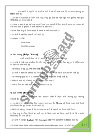 A-1, Keshav Vihar, Riddhi Siddhi main chauraha, Gopalpura Bye pass, Jaipur , M-9636977490 144
e/; v{kka’kksa esa egk}hiksa ds vkUrfjd Hkkxksa esa o"kkZ dh ek=k de gksus ds dkj.k tyok;q dk
fodkl gksrk gSA
& bu {ks=ksa esa egklkxjksa ls pyus okyh vk)Z gok,a bu {ks=ksa rd ugha igqap ikrh blfy, ;gka 'kq"d
ifjfLFkfr;ksa dk fodkl gksrk gSA
& ;s {ks= 25 cm ls de o"kkZ izkIr djrs gSa rFkk mPp v{kka”kksa esa fLFkr gksus ds dkj.k ;gka rkieku Hkh
de ik;k tkrk gS] blfy, ;s B.Ms e:LFky ds mnkgj.k gSA
&;s {ks= xzh"e _rq ds nkSjku laogu ds ek/;e ls o"kkZ izkIr djrs gSaA
& bu {ks=ksa esa e:n~fHkn ouLifr ikbZ tkrh gSA
& e:LFky %& xksch
Vdyk ekdu
isVkxksfu;k e:LFky
11- Vsxk tyok;q [Taiga Climate] :
mŸkjh xksyk)Z esa 60* ls 70* v{kka”k ds e/; feyus okyh tyok;qA
& bu {ks=ksa esa yEch rFkk vR;f/kd rhoz 'khr _rq ikbZ tkrh gSA tcfd xzh"e _rq o"kZ esa lhfer dky
ds nkSjku gh ik;h tkrh gSA
& ;g {ks= 25 ls 50 cm o"kkZ izkIr djrs gSA
& bu {ks=ksa esa dks.k/kkjh ouLifr dk fodkl gksrk gSA tgka dksey ydM+h okys o`{k ik;s tkrs gSaA
& ;g tyok;q eq[; :i ls m- vesfjdk] dukMk rFkk lkbcsfj;k esa ikbZ tkrh gSA
& fo”o ds lcls cM+s dks.k/kkjh ou lkbcsfj;k esa ik;s tkrs gSaA
& dukMk fo”o dk lcls cM+k U;wt fizaV mRiknd ns”k gSA
12- VqaMªk tyok;q [Tundra] %
vkdZfVd] v.VkdZfVd rFkk vYikbu izns”kksa esa feyus okyh tyok;q VqaMªk tyok;q
dgykrh gSA
& bu {ks=ksa esa o"kZ Hkj vR;f/kd fuEu rkieku ik;k tkrk gSA ¼Below 0*½ ftlds dkj.k ;gka feyus
okyh feV~Vh the gqbZ voLFkk esa ik;h tkrh gSA
& feV~Vh ds teh gqbZ voLFkk esa gksus ds dkj.k bu {ks=ksa esa ouLifr dk fodkl ugha gksrkA
& xzh"e _rq ds nkSjku feV~Vh dh mijh ijr esa feyus okyh cQZ fi?ky tkrh gS] tks fd nynyh
ifjfLFkfr;ksa dks tUe nsrh gSA
& bu {ks=ksa esa ykbpu ¼Lichen½] eksl ¼Mosses½ vkfn fuEu ouLifr;ksa dk fodkl gksrk gSA
 