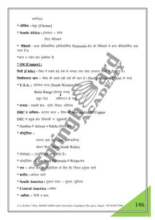 A-1, Keshav Vihar, Riddhi Siddhi main chauraha, Gopalpura Bye pass, Jaipur , M-9636977490 146
ekxsZusaV~l
* tkWftZ;k &psrqj [Cheitur]
* South Africa : Vªkaloky & lksuk
fiVj esfjlcxZ
* eSfDldks % cktk dSfyQksfuZ;k (dSfyQksfuZ;k Peninsula {ks= dks eSfDldks esa ckuk dSfyQksfuZ;k dgk
tkrk gSA)
*ckuk o xcksu {ks= ¼vÝhdk esa½
* rkack [Copper] :
fpyh [Chile] - fo”o esa lcls cM+s rkacs ds Hk.Mkj rFkk rkack mRiknu fpyh esa gh gksrk gSA
fpDohdekVk [kku & fo”o dh lcls cM+h rkacs dh [kku gSA ¼North Atacama Desert ds ikl½
* U.S.A. : ,fjuksuk jkT; (South Western Part)
Butte Range ¼eksVkuk jkT;½
¼C;qV jsat½ okf”kxVu ds ikl
* dukMk % lMcjh {ks=& pkanh] fudy] IysfVue
DRC o tkfEc;k& dVkaxk iBkj - fo”o dh best quality Of Copper
DRC esa izeq[k {ks= ^fydklh* o ^yqcqEcklh*
* Zambia esa kitway o Ndola ¼Mksyk½ {ks=
* vkWLVªsfy;k &
ekm.V blk ¼Mt. Isa½ ¼DohUlyS.M½
czksdu fgYl ¼New South Wales½
* ckWDlkbV & ,Y;qfefu;e izkIr gksrk gSA
* vkWLVsªfy;k - Cape York Peninsula esa Weipa {ks=
* #l & dksyk izk;}hi ¼isVªksfy;e ds fy, Hkh½ fudy bVqZLd ?kkVh
* czkthy &vestu ?kkVh
* South America : xq;kuk iBkj & xq;kuk] lqfjuke
* Central America &teSdk
* vÝhdk & fxuh o ckuk
 