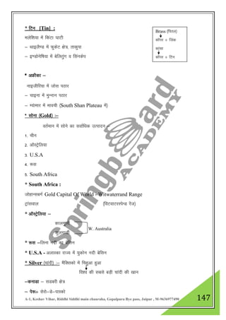 A-1, Keshav Vihar, Riddhi Siddhi main chauraha, Gopalpura Bye pass, Jaipur , M-9636977490 147
* fVu [Tin] :
eysf”k;k esa fdaVk ?kkVh
& FkkbyS.M esa QqdsV {ks=] rkdqik
& b.Mksusf’k;k esa csfyrqax o flaudsi
* vÝhdk &
ukbthfj;k esa tksl iBkj
& pkbuk esa eqUuku iBkj
& E;akekj esa ekoph ¼South Shan Plateau esa½
* lksuk ¼Gold½ %&
orZeku esa lksus dk lokZf/kd mRiknu &
1- phu
2- vkWLVsªfy;k
3- U.S.A
4- :l
5- South Africa
* South Africa :
tksgkUlcxZ Gold Capital Of World - Witwaterrand Range
Vªkaloky ¼foVokVjLisUM jsat½
* vkWLVªsfy;k &
dkyxqyhZ
dqyxkMhZ
* :l &fyuk unh dk csflu
* U.S.A - vykLdk jkT; esa ;qdksu unh csflu
* Silver ¼pkanh½ %& eSfDldks esa fpgqvk gqvk
fo”o dh lcls cM+h pkanh dh [kku
&dukMk & lMcjh {ks=
& is:» lsjks&Ms&ikLdks
Brass ¼firy½
dkWij $ ftad
dkalk
dkWij $ fVu
W. Australia
 