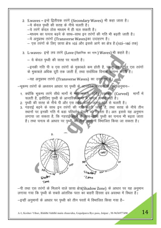 A-1, Keshav Vihar, Riddhi Siddhi main chauraha, Gopalpura Bye pass, Jaipur , M-9636977490 14
2- S.waves – bUgs f}rh;d rjaxsa (Secondary Waves) Hkh dgk tkrk gSA
&;s dsoy i`FOkh dh lrg ds uhps pyrh gSA
&;s rjaxsa dsoy Bksl ek/;e esa gh py ldrh gSA
&ek/;e dk ?kUkRo c<+us ds lkFk&lkFk bu rjaxksa dh xfr Hkh c<+rh tkrh gSA
&;s vuqizLFk rjaxksa (Transverse Waves)dk mnkgj.k gSA
& ,l rjaxkas ds fy, Nk;k {ks= 103a vkSj blls vkxs dk {ks= gSA¼103a&180a rd½
3- L-waves- bUgs yo rjaxs (Love (oSKkfud dk uke ) Waves) Hkh dgrs gSA
& ;s dsoy i`Foh dh lrg ij pyrh gSA
&budh xfr ih o ,l rjaxksa ds eqdkcys de gksrh gS] ijUrq ;g ih o ,l rjaxksa
ds eqdkcys vf/kd nwjh rd tkrh gS] rFkk lokZf/kd fouk”k mRiUu djrh gSA
&;g vuqizLFk rjaxks (Transverse Waves) dk mnkgj.k gSA
&HkwdEi rjaxksa ds v/;;u vk/kkj ij i`Foh ds vkUrfjd lajpuk ls tqMs+ vuqeku&
1- D;kasfd HkwdEi rjaxs lh/ks ekxksZ esa ugha pyrh] vfirq odzkdkj (Curved) ekxksZa eas
pyrh gS] blhfy, i`FOkh ds vkUrfjd Hkkxksa es a?kuRo leku ugha gSA
2- i`Foh dh lrg ds uhps ih vkSj ,l rjaxs vyx&vyx xfr ls pyrh gSA
3- xgjkbZ c<+us ds lkFk bu rjaxkas dh xfr c<+rh tkrh gS] rFkk lrg ds uhps rhu
LFkkuksa ij budh xfr esa cMk ifjorZu ns[kus dks feyrk gSA vr% blls ;g vuqeku
yxk;k tk ldrk gS] fd xgjkbZ c<+us ds lkFk&lkFk i`Foh dk ?kUkRo Hkh c<+rk tkrk
gSA rFkk ?kUkRo ds vk/kkj ij i`Foh dks rhu ijrksa esa foHkkftr fd;k tk ldrk gSA
&ih rFkk ,l rjaxksa ds feykus okys Nk;k {ks=(Shadow Zone) ds vk/kkj ij ;g vuqeku
yxk;k x;k fd i`Foh ds lcls vkarfjd ijr dk ckgjh fgLlk nzo voLFkk eas fLFkr gSA
&bUgha vuqekuksa ds vk/kkj ij i`Foh dks rhu ijrksa esa foHkkftr fd;k x;k gS&
 