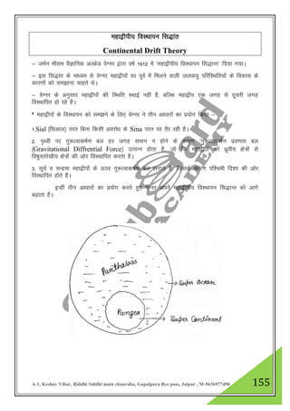 A-1, Keshav Vihar, Riddhi Siddhi main chauraha, Gopalpura Bye pass, Jaipur , M-9636977490 155
egk}hih; foLFkkiu fl)kar
Continental Drift Theory
& teZu ekSle oSKkfud vYÝsM osXuj }kjk o"kZ 1912 esa ^egk}hih; foLFkkiu fl)kUr* fn;k x;kA
& bl fl)kar ds ek/;e ls osXuj egk}hiksa ij iwoZ eas feyus okyh tyok;q ifjfLFkfr;kas ds fodkl ds
dkj.kksa dks le>kuk pkgrs FksA
& osXuj ds vuqlkj egk}hiksa dh fLFkfr LFkkbZ ugha gS] cfYd egk}hi ,d txg ls nwljh txg
foLFkkfir gks jgs gSA
* egk}hiksa ds foLFkkiu dks le>us ds fy, osXuj us rhu vk/kkjksa dk iz;ksx fd;k &
1-Sial ¼flvky½ ijr fcuk fdlh vojks/k ds Sina ijr ij rSj jgh gSA
2- i`Foh ij xq:Rokd"kZ.k cy gj txg leku u gksus ds dkj.k ^xq:Rokd"kZ.k izo.krk cy
¼Gravitational Diffrential Force½ mRiUu gksrk gS] tks fd egk}hiksa dks /kqzoh; {ks=ksa ls
fo"kqorjs[kh; {ks=ksa dh vksj foLFkkfir djrk gSA
3- lw;Z o pUnzek egk}hiksa ds Åij xq:Rokd"kZ.k cy yxkrs gS] ftlds dkj.k if”peh fn”kk dh vksj
foLFkkfir gksrs gSaA
bUgha rhu vk/kkjksa dk iz;ksx djrs gq, osXuj vius egk}hih; foLFkkiu fl)kUr dks vkxs
c<+krk gSA
 