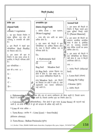 A-1, Keshav Vihar, Riddhi Siddhi main chauraha, Gopalpura Bye pass, Jaipur , M-9636977490 158
feV~Vh [Soils]
2- Halomorphic Soil& vR;f/kd lkSj rki ds dkj.k ok"ihdj.k dh fØ;k c<+rh gS] ftlds dkj.k
feV~Vh esa yo.kksa dh lkUnzrk c<+rh tkrh gSA ftlls yo.kh; e`nk dk fuekZ.k gksrk gSA
3- Calcimorphic Soil (dSfYleksjfQd) : ftu {ks=ksa esa pwuk iRFkj ¼Lime Stone½ dh pV~Vkusa ikbZ
tkrh gS] mu {ks=ksa esa feV~Vh esa pwus dh lkUnzrk Hkh vf/kd ikbZ tkrh gSA
* Lime dh ek=k vf/kd %&
1- Terra Roxa - czkthy esa - Lime [(cao) + Iron Oxide]
¼dSfYl;e vkWDlkbM½
2- Terra Rossa - Balkan Peninsula (;wjksi)
{ks=h; e`nk
[Zonal Soil]
climate o vegetation
1- og e`nk ftlds fuekZ.k esa
izeq[k Hkwfedk ml {ks= dh
tyok;q o ouLifr dh gksrh
gSA
2- bl feV~Vh esa laiw.kZ e`nk
ifjPNsfndk ¼Soil Profile½
dk fodkl gksrk gSA
3- bl izdkj dh e`nk ds
fuekZ.k esa yack le; yxrk gS]
blfy, ;s feV~Vh ifjiDo gksrh
gSA
e`nk ifjPNsfndk &
e`nk dh 5 ijr 0 &
A &
B &
C &
D &
vUrj{ks=h; e`nk
[Intra Zonal Soil]
1- {ks=h; dkjd & ty i~ykou]
¼Water Logging½
& mPp lkSj rki vkfn dk izHkko
vf/kd gksrk gSA
2- bl izdkj dh feV~Vh esa e`nk
ifjPNsfndk dk vkaf”kd fodkl gksrk
gSA rFkk ;s feV~Vh vkaf”kd :i ls
ifjiDo gksrh gSA
Ex.
1. Hydromorpic Soil
(i) (ii)
Bog Soil Meadow Soil
(i) Bog Soil& bldk fodkl mu
{ks=ksa esa gksrk gS] tgka LFkkbZ :i ls
ty Iykou ifjfLFkfr;ka feyrh gSA
(ii) Meadow Soil& bl feV~Vh
dk fodkl mu {ks=ksa esa gksrk gS] tgka
v)ZLFkk;h ty Iykou ifj;kstuk
ikbZ tkrh gSA
Azonal Soil
1- bl izdkj dh feV~Vh ds
fuekZ.k esa isSr`d inkFkZ }kjk
eq[; Hkwfedk fuHkkbZ tkrh
gSA [Parent Material]
2- bl izdkj dh feV~Vh dk
vijnu vR;f/kd vR;f/kd
ek=k esa gksrk gS] blhfy,
bu ij tyok;q ouLifr
rFkk tSfod ?kVdksa dk izHkko
lhfer gksrk gSA
3- bl izdkj dh feV~Vh esa
e`nk ifjPNsfndk dk fodkl
ugha gksrk gS] rFkk ;s feV~Vh
vifjiDo gksrh gSA
mnk- &
1- tyks<+ feV~Vh ¼Alluvial
Soil½
2- Loess Soil ¼yksvl½
&Huang He Valley
&Ukraine ¼;qØsu½
3- ioZrh; feV~Vh
 