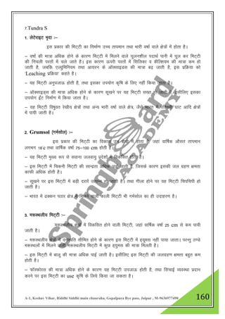 A-1, Keshav Vihar, Riddhi Siddhi main chauraha, Gopalpura Bye pass, Jaipur , M-9636977490 160
7-Tundra S
1- ysVsjkbV e`nk %&
bl izdkj dh feV~Vh dk fuekZ.k mPp rkieku rFkk Hkkjh o"kkZ okys {ks=ksa esa gksrk gSA
& o"kkZ dh ek=k vf/kd gksus ds dkj.k feV~Vh esa feyus okys ?kqyu”khy inkFkZ ikuh esa ?kqy dj feV~Vh
dh fupyh ijrksa esa pys tkrs gSA bl dkj.k Åijh ijrksa esa flfydk o dSfY”k;e dh ek=k de gks
tkrh gS] tcfd ,Y;qfefu;e rFkk vk;ju ds vkWDlkbMl dh ek=k c<+ tkrh gS] bl izfØ;k dks
^Leaching izfØ;k* dgrs gSA
& ;g feV~Vh vuqitkÅ gksrh gS] rFkk bldk mi;ksx d`f"k ds fy, ugha fd;k tkrk gSA
& vkWDlkbM~l dh ek=k vf/kd gksus ds dkj.k lw[kus ij ;g feV~Vh l[r gks tkrh gS] blhfy, bldk
mi;ksx bZaV fuekZ.k esa fd;k tkrk gSA
& ;g feV~Vh fo"kqor js[kh; {ks=ksa rFkk vU; Hkkjh o"kkZ okys {ks=] tSls Hkkjr esa if”peh ?kkV vkfn {ks=ksa
esa ik;h tkrh gSA
2- Grumsol ¼xeZlksy½ %&
bl izdkj dh feV~Vh dk fodkl mu {ks=ksa esa gksrk gS] tgka okf"kZd vkSlr rkieku
yxHkx 18*c rFkk okf"kZd o"kkZ 75&100 cm gksrh gSA
& ;g feV~Vh eq[; :i ls lokuk tyok;q izns”kksa esa fodflr gksrh gSA
& bl feV~Vh esa fpduh feV~Vh dh lkUnzrk vf/kd ikbZ tkrh gS] ftlds dkj.k bldh ty xzg.k {kerk
dkQh vf/kd gksrh gSA
& lw[kus ij bl feV~Vh esa cM+h njkjsa mRiUu gks tkrh gSA rFkk xhyk gksus ij ;g feV~Vh fpifpih gks
tkrh gSA
& Hkkjr esa <Ddu iBkj {ks= esa feyus okyh dkyh feV~Vh Hkh xeZlksy dk gh mnkgj.k gSA
3- e:LFkyh; feV~Vh %&
e:LFkyh; {ks=ksa esa fodflr gksus okyh feV~Vh] tgka okf"kZd o"kkZ 25 cm ls de ik;h
tkrh gSA
& e:LFkyh; {ks=ksa esa ouLifr lhfer gksus ds dkj.k bl feV~Vh esa g~;wel ugha ik;k tkrkA ijUrq B.Ms
e:LFkyksa esa feyus okyh e:LFkyh; feV~~Vh esa dqN g~;qel dh ek=k feyrh gSA
& bl feV~Vh esa ckyw dh ek=k vf/kd ikbZ tkrh gSA blhfy, bl feV~Vh dh tyxzg.k {kerk cgqr de
gksrh gSA
& QkWLQksjl dh ek=k vf/kd gksus ds dkj.k ;g feV~Vh mitkÅ gksrh gS] rFkk flapkbZ O;oLFkk iznku
djus ij bl feV~Vh dk use d`f"k ds fy;s fd;k tk ldrk gSA
 