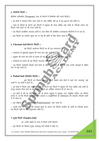 A-1, Keshav Vihar, Riddhi Siddhi main chauraha, Gopalpura Bye pass, Jaipur , M-9636977490 161
4- pjekste feV~Vh %&
'khrks".k dfVca/kh; ¼Temprate½ ?kkl ds eSnkuksa esa fodflr gksus okyh feV~VhA
& bu {ks=ksa esa rkieku fuEu ik;k tkrk gS] rFkk okf"kZd o"kkZ 25 ls 50 cm ds e/; gksrh gSA
& ?kkl ds eSnkuksa ds dkj.k bl feV~Vh esa g~;qel dh ek=k vf/kd ikbZ tkrh gS] ftlds dkj.k ;g
feV~Vh xgjs dkys jax dh utj vkrh gSA
& ;g feV~Vh vR;f/kd mitkÅ gksrh gS] rFkk fo”o dh lokZf/kd mRikndrk feV~fV;ksa esa ls ,d gSA
& bl feV~Vh dk mi;ksx eq[; :i ls xsgwa dh [ksrh ds fy, fd;k tkrk gSA
5- Chestnut Soil ¼psLVuV feV~Vh½ %&
;g feV~Vh pjekste feV~Vh dk gh ,d :ikUrj.k gSA
& pjekste ds eqdkcys g~;qel dh ek=k de ikbZ tkrh gSA
& g~;qel dh ek=k de gksus ds dkj.k gh ;g feV~Vh ^Hkwjs jax* dh utj vkrh gSA
& pjekste ds leku gh ;g feV~Vh mitkÅ gksrh gSA
& ;g feV~Vh pjekste feV~Vh okys {ks=ksa ds nf{k.kh xksyk)ksZa ds Hkkx esa rFkk mŸkjh xksyk)ksa esa nf{k.k
Hkkx esa ikbZ tkrh gSA
6- Podzol Soil ¼iksMtksy feV~Vh½ %&
bl feV~Vh dk fodkl 60&70* mŸkjh v{kka’k okys {ks=ksa esa tgka Vsxk tyok;q* ikbZ
tkrh gS] mu {ks=ksa esa gksrk gSA
& bu {ks=ksa esa feyus okys dks.k/kkjh ouksa ds dkj.k bl feV~Vh esa g~;qel dh ek=k vf/kd ikbZ tkrh gS]
ijUrq rkieku fuEu gksus ds dkj.k bl g~;qel dk vkaf”kd vi?kVu gh gks ikrk gSA
& bu {ks=kas esa o"kZ Hkj gksus okyh o"kkZ ds dkj.k g~;qel esa ?kqydj ty ^g;qfed ,flM* dk fuekZ.k
djrk gS] tks fd feV~Vh esa feyus okys vk;ju o ,Y;qfefu;e ds vkWDlkbM~l dks ?kksydj uhpyh ijrksa
esa ys tkrk gSA
& bl izfØ;k dks ^iksMtksyhdj.k ¼Podzolisation½* dgk tkrk gSA
& Åijh ijr esa flfydk dh lkUnzrk c<+us ds dkj.k ;g feV~Vh vEyh; gks tkrh gSA ftlds dkj.k
;g feV~Vh d`f"k ds fy, vuqitkÅ gksrh gSA
7. Vq.Mªk feV~Vh ¼Tundra Soil½ %
70* mŸkjh v{kka’k ds mŸkj esa feyus okyh feV~VhA
& bl feV~Vh dk fodkl Vq.Mªk tyok;q okys izns”kksa esa gksrk gSA
 