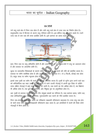 A-1, Keshav Vihar, Riddhi Siddhi main chauraha, Gopalpura Bye pass, Jaipur , M-9636977490 163
Hkkjr dk Hkwxksy – Indian Geography
nkc isVh;k¡
xeZ ok;q okys {ks= eas fuEu nkc gksrk gSa vkSj BMh ok;q okys {ks= ess mPp nkc dk fuekZ.k gksrk gSA
ok;qeMyh; nkc esa fHkUurk ds dkj.k ok;q xfreku gksrh gSA bl {ksfrt ok;q dks iou dgrs gSA iouas
mPp nkc ls de nkc dh rjQ izokfgr gksrh gSaA bls izo.krk dk izHkko dgrs gSaA
izk;% fuEu nkc ij ok;q vfHklfjr gksrh gSa vkSj Åij mBrh gS mPp nkc {ks=ksa esa ok;q dk voryu gksrk
gS vkSj /kjkry ij vilfjr gksrh gSaA
Hkwry ij /kjkryh; fo"kerkvksa ds dkj.k ?k"kZ.k iSnk gksrk gS tks iouks dh xfr dks izHkkfor djrk gSA
/kjkry ij ?k"kZ.k lokZf/kd gksrk gS vkSj bldk izHko izk;% /kjkry ls 1 ls 3 fdñehñ Å¡pkbZ rd gksrk
gSA leqnz lrg ij ?k"kZ.k U;wure gksrk gS A
blds lkFk i`Foh dk ?k"kZ.k Hkh iouks ds osx dks izHkkfor djrk gSaA i`Foh ds ?kw.kZu }kjk yxus okys cy
dks dksfjvkWfyl cy dgk tkrk gSA bl izHkko ls ious mRRkjh xksyk)Z esa viuh ewy fn”kk ls nkfgus
rjQ nf{k.k xksyk)Z esa ckbZ rjQ fo{ksfir gks tkrh gSA tc iouksa dk osx vf/kd gksrk gS] rc fo{ksi.k
Hkh vf/kd gksrk gSA ;g /kzqoksa ij lokZf/kd vksj fo"kqor~ o`r ij vuqifLFkr gksrk gSA
vr% i`Foh ds /kjkry ij {kSfrt iousa rhu la;qDr izHkkoksa dk ifj.kke gSA nkc izo.krk izHkko] ?k"kZ.k cy]
rFkk dksfjvkfyl cyA blds vfrfjDr] xq:Rokd"kZ.k cy iouksa dks uhps izokfgr djrk gSA
fuEu nkc {ks= ds pkjksa rjQ iouksa dk ifjdze.k pdzokrh ifjlapj.k dgykrk gSA mPp ok;q nkc {ks=
ds pkjksa rjQ ,slk gksuk izfrpdzokrh ifjlapj.k dgk tkrk gSA bu iz.kkfy;ksa esa iouksa dh fn”kk nksuksa
xksyk)ksZ esa fHkUu gksrh gSA
 