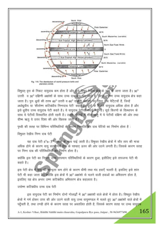 A-1, Keshav Vihar, Riddhi Siddhi main chauraha, Gopalpura Bye pass, Jaipur , M-9636977490 165
fo"kqor~ o`Ÿk ds fudV ok;qnkc de gksrk gS vkSj bls fo"kqo js[kh; {ks= ds uke ls tkuk tkrk gSA 30°
mŸkjh o 30° nf{k.kh v{kka”kksa ds lkFk mPp nkc {ks= ik, tkrs gS] ftUgsa miks".k mPp ok;qnkc {ks= dgk
tkrk gSA iqu% /kqzokas dh rjQ 60° mŸkjh o 60° nf{k.kh v{kka”kksa ij fuEu nkc isfV~V;k¡ gSa] ftUgsa
v/kks/kqzoh; ;k ^”khrks".k dfVca/kh; fuEunkc isVh* dgrs gSA /kzqoksa ds fudV ok;qnkc vf/kd gksrk gS vkSj
bls /kzqoh; mPp ok;qnkc isVh dgrs gSA ;s ok;qnkc isVh;k¡ LFkkbZ ugha gSA lw;Z fdj.kksa ds foLFkkiu ds
lkFk ;s isVh;k¡ foLFkkfir gksrh jgrh gSA mŸkjh xksyk}Z esa “khr _rq esa ;s isVh;k¡ nf{k.k dh vksj rFkk
xzh"e _rq ;s mŸkj fn”kk dh vksj f[kld tkrh gSA
i`Foh dh lrg ij fofHkUu ifjfLFkfr;ksa ds dkj.k fuEufyf[kr nkc isfV;ks dk fuekZ.k gksrk gS %
fo"kqor js[kh; fuEu nkc isVh
;g nkc isVh 5°s- 5° v{kka”k ds e/; ikbZ tkrh gSA fo"kqor js[kh; {ks=ksa esa lkSj rki dh ek=k
vf/kd gksus ds dkj.k ok;q lrg xeZ gksus ds i”pkr~ Åij dh vksj mBus yxrh gSA ftlds dkj.k lrg
ij fuEu nkc dh ifjfLFkfr;ksa dk fuekZ.k gksrk gSA
D;ksafd bl isVh dk fuekZ.k mPp rkieku ifjfLFkfr;ksa ds dkj.k gqvk] blhfy, bls rkitU; isVh Hkh
dgrs gSA
bl isVh {ks= esa ok;q dh lkUnªrk de gksus ds dkj.k /kheh rFkk ean gok,¡ pyrh gS] blfy, bls “kkar
isVh Hkh dgk tkrk gSA D;ksafd bl {ks=ksa esa 30° v{kka”kks ls pyus okyh gokvksa dk vfHklj.k gksrk gS]
blfy, ;g {ks= vUrj m".k dfVca/kh; vfHklj.k {ks= dgykrk gSA
miks".k dfVca/kh; mPp nkc isVh
bl ok;qnkc isVh dk fuekZ.k nksuksa xksyk}ksZa esa 30° v{kk”kksa okys {ks=ksa esa gksrk gSA fo"koqr js[kh;
{ks=ksa esa xeZ gksdj mij dh vksj mBus okyh ok;q mPp ok;qe.My esa pyrs gq, 30° v{kka”kksa okys {ks=ksa esa
igq¡prh gS] rFkk B.Mh gksus ds dkj.k lrg ij vorfyr gksrh gS] ftlds dkj.k lrg ij mPp ok;qnkc
 
