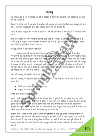 A-1, Keshav Vihar, Riddhi Siddhi main chauraha, Gopalpura Bye pass, Jaipur , M-9636977490 168
tyok;q
,d fo”kky {ks= esa yacs le;kof/k ¼30 o"kZ ls vf/kd½ esa ekSle dh voLFkkvksa rFkk fofo/krkvksa dk dqy
;ksx gh tyok;q gSA
ekSle ,d fo”ks"k le; esa ,d {ks= ds ok;qeaMy dh voLFkk dks crkrk gSA ekSle rFkk tyok;q ds rŸo]
tSls & rkieku] ok;qeaMyh; nkc] iou] vknªZrk rFkk o"kZ.k ,d gh gksrs gSA
eghuksa ds vkSlr ok;qeaMyh; voLFkk ds vk/kkj ij o"kZ dks xzh"e/”khr ;k o"kkZ _rqvksa esa foHkkftr fd;k
x;k gSA
Hkkjr dh tyok;q dks m".k ekulwuh tyok;q dgk tkrk gSA ekulwu ls vfHkizk; ,slh tyok;q ls gS]
ftlesa _rq ds vuqlkj iouksa dh fn”kk esa mRØe.k gks tkrk gSA bl izdkj dh tyk;q eq[;r% nf{k.k
rFkk nf{k.k & iwoZ ,f”k;k esa ikbZ tkrh gSA
ekulwu tyok;q esa ,d:irk ,oa fofo/krk
ekulwu iouksa dh O;oLFkk Hkkjr esa ,drk dks cy iznku djrh gSA tyok;q esa izknsf”kd
fHkUurk,sa Hkh ikbZ tkrh gSA fQj Hkh lHkh jkT;ksa dh tyok;q ekulwu izdkj dh gSSA laiw.kZ Hkkjrh; Hkwn`’;]
blds tho rFkk ouLifr] bldk d`f"k&pØ] ekuo&thou rFkk muds R;kSgkj&mRlo] lHkh bl ekulwuh
y; ds pkjksa vksj ?kwe jgs gSA mŸkj ls nf{k.k rFkk iwoZ ls if”pe rd laiw.kZ Hkkjroklh izfr o"kZ ekulwu
ds vkxeu dh izrh{kk djrs gSA ;s ekulwuh iousa gesa ty iznku dj d`f"k dh izfØ;k esa rsth ykrh gS
,oa laiw.kZ ns”k dks ,d lw= esa ck¡/krh gSA unh ?kkfV;k¡ tks bu tyksa dk laogu djrh gS] mUgsa Hkh ,d
unh ?kkVh bdkbZ dk uke fn;k tkrk gSA
Hkkjr dh tyok;q dks izHkkfor djus okys dkjd
Hkkjr dh tyok;q dks fu;af=r djus okys vusd dkjd gS] ftUgsa eksVs rkSj ij nks oxksZa esa ckVk¡ tk
ldrk gS &
 fLFkfr rFkk mPpkop laca/kh dkjd rFkk
 ok;qnkc ,oa iou laca/kh dkjdA
fLFkfr rFkk mPpkop laca/kh dkjd
v{kka”k % ddZ js[kk iwoZ&if”pe fn”kk esa ns”k ds e/; Hkkx ls xqtjrh gSA bl izdkj Hkkjr dk mŸkjh
Hkkx “khrks".k dfVca/k esa vkSj ddZ js[kk ds nf{k.k esa fLFkr Hkkx m".k dfVca/k esa iM+rk gSA m".k dfVca/k
Hkwe/; js[kk ds vf/kd fudV gksus ds dkj.k lkjk lky Å¡ps rkieku rFkk de nSfud vkSj okf"kZd
rkikaarj dk vuqHko djrk gSA ddZ js[kk ls mŸkj esa fLFkr Hkkx esa Hkwe/; js[kk ls nwj gksus ds dkj.k mPp
nSfud rFkk okf"kZd rkikaarj ds lkFk fo"ke tyok;q ikbZ tkrh gSA
fgeky; ioZr % mŸkj esa Å¡pk fgeky; vius lHkh foLrkjksa ds lkFk ,d izHkkoh tyok;q foHkktd dh
Hkwfedk fuHkkrk gSA ;g Å¡ph ioZr J`a[kyk miegk}hi dks mŸkjh iouksa ls vHks| lqj{kk iznku djrh gSA
tek nsus okyh ;s BaMh ious mŸkjh /kzqo js[kk ds fudV iSnk gksrh gS vkSj e/; rFkk iwohZ ,f”k;k esa
vkj-ikj cgrh gSA blh izdkj fgeky; ioZr ekulwu iouksa dks jksddj miegk}hi esa o"kkZ dk dkj.k
curk gSA
 