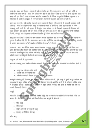 A-1, Keshav Vihar, Riddhi Siddhi main chauraha, Gopalpura Bye pass, Jaipur , M-9636977490 169
ty vkSj LFky dk forj.k % Hkkjr ds nf{k.k esa rhu vksj fgan egklkxj o mŸkj dh vksj Å¡ph o
vfofPNUu ioZr Js.kh gSA LFky dh vis{kk ty nsj ls xeZ gksrk gS vkSj nsj ls BaMk gksrk gSA ty vkSj
LFky dh bl foHksnh rkiu ds dkj.k Hkkjrh; miegk}hi esa fofHkUu _rqvksa esa fofHkUu ok;qnkc izns”k
fodflr gks tkrs gSA ok;qnkc esa fHkUurk ekulwu iouksa ds mRØe.k dk dkj.k curh gSA
leqnª rV ls nwjh % yach rVh; js[kk ds dkj.k Hkkjr ds foLr`r rVh; izns”kksa esa ledkjh tyok;q ik;h
tkrh gSA Hkkjr ds van:uh Hkkx leqnª ds ledkjh izHkko ls oafpr jg tkrs gSA ,sls {ks=ksa esa fo"ke
tyok;q ik;h tkrh gSA ;gh dkj.k gS fd eqacbZ rFkk dksad.k rV ds fuoklh rkieku dh fo"kerk vkSj
_rq ifjorZu dk vuqHko ugha dj ikrsA nwljh vksj leqnª rV ls nwj ns”k ds vkarfjd Hkkxksa esa fLFkr
fnYyh] dkuiqj vkSj ve`rlj esa ekSleh ifjorZu iwjs thou dks izHkkfor djrs gSA
leqnª rV ls Å¡pkbZ % Å¡pkbZ ds lkFk rkieku ?kVrk gSA fojy ok;q ds dkj.k ioZrh; izns”k eSnkuksa dh
rqyuk esa vf/kd BaMs gksrs gSA mnkgj.kr% vkxjk vkSj nkÉtfyax ,d gh v{kka”k ij fLFkr gS fdarq tuojh
esa vkxjk dk rkieku 16° C tcfd nkÉtfyax esa ;g 4° C gksrk gSA
mPpkop % Hkkjr dk HkkSfrd Lo:i vFkok mPpkop rkieku] ok;qnkc] iouksa dh xfr ,oa fn”kk rFkk
<ky dh ek=k vkSj forj.k dks izHkkfor djrk gSA mnkgj.kr% twu vkSj tqykbZ ds chp if”peh ?kkV rFkk
vle ds ioukfHkeq[kh <ky vf/kd o"kkZ izkIr djrs gS tcfd blh nkSjku if”peh ?kkV ds LkkFk yxk
nf{k.kh iBkj ioufoeq[kh fLFkfr ds dkj.k de o"kkZ izkIr djrk gSA
ok;qnkc ,oa iouksa ls tqM+s dkjd
Hkkjr esa tyok;q rFkk lacaf/kr ekSleh voLFkk,¡ fuEufyf[kr ok;qeaMyh; voLFkkvksa ls lapkfyr gksrh gS
%
 ok;q nkc ,oa /kjkryh; iousa
 Åijh ok;q ifjlapj.k rFkk
 If”peh pØokrh fo{kksHk ,oa m".k dfVca/kh; pØokr
ekulwuh tyok;q dh fo”ks"krk ,d fof”k"V ekSleh izfr:i gksrk gSA ,d _rq ls nwljs _rq esa ekSle dh
voLFkkvksa esa cgqr vf/kd ifjorZu gksrk gSA fo”ks"kdj ns”k ds vkarfjd Hkkxksa esa] ;s ifjorZu vf/kd ek=k
esa ifjyf{kr gksrs gSA rVh; {ks=ksa ds rkieku esa cgqr vf/kd fHkUurk] ugha gksrh gS] ;|fi ;gk¡ o"kkZ ds
izk:iksa fHkUurk,¡ gksrh gSA
_rq,¡
Hkkjr dh tyok;oh n”kkvksa dks mlds okf"kZd _rq pØ ds ek/;e ls loZJs"B <¡x ls O;Dr fd;k tk
ldrk gSA ekSle&oSKkfud o"kZ dks fuEufyf[kr pkj _rqvksa esa ck¡Vrs gS %
 “khr _rq
 xzh"e _rq
 nf{k.k-if”peh ekulwu dh _rq
 ekulwu ds fuoZru dh _rq
“khr _rq
 