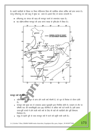 A-1, Keshav Vihar, Riddhi Siddhi main chauraha, Gopalpura Bye pass, Jaipur , M-9636977490 173
gSA [kklh igkfM+;ksa ds f”k[kj ij fLFkr ek¡flujke fo”o dh lokZf/kd vkSlr okf"kZd o"kkZ izkIr djrk gSA
ijUrq rfeyukMq rV o"kkZ _rq esa “kq"d jg tkrk gSA blds fy, nks dkjd mŸknk;h gSA
 rfeyukMq rV caxky dh [kkM+ dh ekulwu iouksa ds lekukarj iM+rk gSA
 ;g nf{k.k-if”pe ekulwu dh vjc lkxj “kk[kk ds o`f"V-{ks= esa fLFkr gSA
ekulwu o"kkZ dh fo’ks"krk,¡
 nf{k.k-if”pe ekulwu ls izkIr gksus okyh o’kkZ ekSleh gS] tks twu ls flracj ds nkSjku gksrh
gSA
 ekulwu o"kkZ eq[; :i ls mPpkop vFkok Hkwvkd`fr }kjk fu;af=r gksrh gSA mnkg.k ds rkSj ij
if’peh ?kkV dh ioukfHkeq[kh <ky 250 lsaVhehVj ls vf/kd o"kkZ ntZ djrh gSA blh izdkj
mŸkj-iwohZ jkT;ksa esa gksus okyh Hkkjh o"kkZ ds fy, Hkh ogk¡ dh igkfM+;k¡ vkSj iwohZ fgeky;
ftEesnkj gSA
 leqnª ls c<+rh nwjh ds lkFk ekulwu o"kkZ esa ?kVus dh izo`fr ik;h tkrh gSA
 