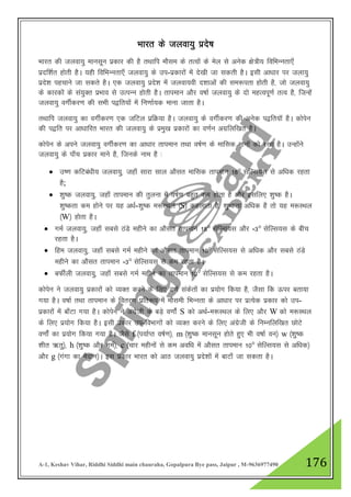 A-1, Keshav Vihar, Riddhi Siddhi main chauraha, Gopalpura Bye pass, Jaipur , M-9636977490 176
Hkkjr ds tyok;q izns’k
Hkkjr dh tyok;q ekulwu izdkj dh gS rFkkfi ekSle ds rRoksa ds esy ls vusd {ks=h; fofHkUurk,¡
iznf”kZr gksrh gSA ;gh fofHkUurk,¡ tyok;q ds mi-izdkjksa esa ns[kh tk ldrh gSA blh vk/kkj ij tyk;q
izns”k igpkus tk ldrs gSA ,d tyok;q izns”k esa tyok;oh n”kkvksa dh le:irk gksrh gS] tks tyok;q
ds dkjdksa ds la;qDr izHkko ls mRiUu gksrh gSA rkieku vkSj o"kkZ tyok;q ds nks egRoiw.kZ rRo gS] ftUgsa
tyok;q oxhZdj.k dh lHkh i}fr;ksa esa fu.kkZ;d ekuk tkrk gSA
rFkkfi tyok;q dk oxhZdj.k ,d tfVy izfØ;k gSA tyok;q ds oxhZdj.k dh vusd i}fr;kW gSA dksisu
dh i}fr ij vk/kkfjr Hkkjr dh tyok;q ds izeq[k izdkjksa dk o.kZu vxzfyf[kr gSA
dksisu ds vius tyok;q oxhZdj.k dk vk/kkj rkieku rFkk o"kZ.k ds ekfld ekuksa dks j[kk gSA mUgksaus
tyok;q ds ik¡p izdkj ekus gS] ftuds uke gS %
 m".k dfVca/kh; tyok;q] tgk¡ lkjk lky vkSlr ekfld rkieku 18° lsfYl;l ls vf/kd jgrk
gS;
 “kq"d tyok;q] tgk¡ rkieku dh rqyuk esa o"kZ.k cgqr de gksrk gS vkSj blfy, “kq"d gSA
“kq"drk de gksus ij ;g v/kZ-“kq"d e:LFky ¼S½ dgykrk gS] “kq"drk vf/kd gS rks ;g e:LFky
¼W½ gksrk gSA
 xeZ tyok;q] tgk¡ lcls BaMs eghus dk vkSlr rkieku 18° lsfYl;l vkSj -3° lsfYl;l ds chp
jgrk gSA
 fge tyok;q] tgk¡ lcls xeZ eghus dk vkSlr rkieku 10° lsfYl;l ls vf/kd vkSj lcls BaMs
eghus dk vkSlr rkieku -3° lsfYl;l ls de jgrk gSA
 cQhZyh tyok;q] tgk¡ lcls xeZ eghus dk rkieku 10° lsfYl;l ls de jgrk gSA
dksisu us tyok;q izdkjksa dks O;Dr djus ds fy, o.kZ ladsrksa dk iz;ksx fd;k gS] tSlk fd Åij crk;k
x;k gSA o"kkZ rFkk rkieku ds forj.k izfr:i esa ekSleh fHkUurk ds vk/kkj ij izR;sd izdkj dks mi-
izdkjksa esa ck¡Vk x;k gSA dksisu us vaxzsth ds cM+s o.kksZa S dks vFkZ-e:LFky ds fy, vkSj W dks e:LFky
ds fy, iz;ksx fd;k gSA blh izdkj mi-foHkkxksa dks O;Dr djus ds fy, vaxzsth ds fuEufyf[kr NksVs
o.kksZa dk iz;ksx fd;k x;k gSA tSls f ¼i;kZIr o"kZ.k½] m ¼”kq"d ekulwu gksrs gq, Hkh o"kkZ ou½ w ¼”kq"d
“khr _rq½] h ¼”kq"d vkSj xeZ½] c ¼pkj eghuksa ls de vof/k esa vkSlr rkieku 10° lsfYl;l ls vf/kd½
vkSj g ¼xaxk dk eSnku½A bl izdkj Hkkjr dks vkB tyok;q izns”kksa esa ckVk¡ tk ldrk gSA
 
