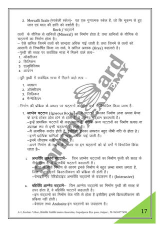 A-1, Keshav Vihar, Riddhi Siddhi main chauraha, Gopalpura Bye pass, Jaipur , M-9636977490 17
2- Mercalli Scale ¼ejdsyh Ldsy½- ;g ,d xq.kkRed Ldsy gS] tks fd HkwdEi ls gq,
tku ,oa eky dh gkfu dks n”kkZrh gSA
Rock / pV~Vkusa
rRoksa ds ;kSfxd ls [kfutksa (Mineral) dk fuekZ.k gksrk gS] rFkk [kfutksa ds ;kSfxd ls
pV~Vkuksa dk fuekZ.k gksrk gSA
& ,sls [kfut ftuesa rRoksa dh lkUnzrk vf/kd ikbZ tkrh gS] rFkk ftuesa ls rRoksa dks
vklkuh ls fu’df’kZr fd;k tk lds] os [kfut v;Ld (Ores) dgykrs gSA
&i`Foh dh lrg ij lokZf/kd ek=k esa feyus okys rRo&
1- vkWDlhtu
2- flfydu
3- ,Y;qfefu;e
4- vk;ju
&iwjh i`Foh esa lokZf/kd ek=k esa feyus okys rROk &
1- vk;ju
2- vkWDlhtu
3- flfydu
4- eSXuhf”k;e
&fuekZ.k dh izfdz;k ds vk/kkj ij pV~Vkukas dks rhu oxkZs esa foHkkftr fd;k tkrk gS&
1- vkXus; pV~Vku (Igneous Rocks)sa& os pV~Vkusa ftudk fuekZ.k ykok vFkok eSXek
ds B.Ms gksdj Bksl gksus ls gksrk gS] os vkXus; pV~Vku dgykrh gSA
&bUgsa izkFkfed pV~Vkuas Hkh dgk tkrk gS] D;ksafd vU; pV~Vkuksa dk fuekZ.k izR;{k ;k
vIkzR;{k :i ls bUgha PkV~Vkuksa ls gksrk gSA
&;s vR;f/kd dBksj gksrh gS] blhfy, budk vijnu cgqr /kheh xfr ls gksrk gSA
&buesa /kkfRod [kfutksa dh ek=k vf/kd ikbZ tkrh gSA
&buesa thok”e ugha ik;s tkrs gSA
&vius fuekZ.k ds LFkku ds vk/kkj ij bu pV~Vkuksa dks nks oxksZa esa foHkkftr fd;k
tkrk gS&
i. vUrosZf/k vkXus; pVVkuas& ftu vkXus; pV~Vkuksa dk fuekZ.k i`Foh dh lrg ds
uhps gksrk gS] os vUrosZf/k pV~Vkusa dgykrh gSA
&lrg ds uhps fuekZ.k ds dkj.k buds fuekZ.k esa cgqr yEck le; yxrk gS]
ftl nkSjku buesa fdzLVyhdj.k dh izfdz;k Hkh gksrh gSA
&xzsukbV ,oa isfjMksVkbV vUrosZf/k pV~Vkuksa ds mnkgj.k gSA (Interusive)
ii. cfgosZf/k vkXus; pV~Vkusa& ftu vkXus; pV~Vkuska dk fuekZ.k i`FOkh dh lrg ds
mij gksrk gS] os cfgosZf/k pVVkusa dgykrh gSA
&bu pV~Vkuksa dk fuekZ.k rst xfr ls gksrk gS blhfy, buesa fdzLVyhdj.k dh
izfdz;k ugha gksrhA
&cslkYV rFkk Andosite bu pV~Vkukas dk mnkgj.k gSA
 