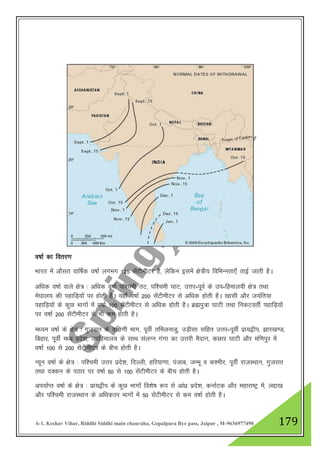 A-1, Keshav Vihar, Riddhi Siddhi main chauraha, Gopalpura Bye pass, Jaipur , M-9636977490 179
o"kkZ dk forj.k
Hkkjr esa vkSlr okf"kZd o"kkZ yxHkx 125 lsaVhehVj gS] ysfdu blesa {ks=h; fofHkUurk,¡ rkbZ tkrh gSA
vf/kd o"kkZ okys {ks= % vf/kd o"kkZ if”peh rV] if”peh ?kkV] mŸkj-iwoZ ds mi-fgeky;h {ks= rFkk
es?kky; dh igkfM+;ksa ij gksrh gSA ;gk¡ o"kkZ 200 lsaVhehVj ls vf/kd gksrh gSA [kklh vkSj t;afr;k
igkfM+;ksa ds dqN Hkkxksa esa o"kkZ 100 lsaVhehVj ls vf/kd gksrh gSA czãiq=k ?kkVh rFkk fudVorhZ igkfM+;ksa
ij o"kkZ 200 lsaVhehVj ls Hkh de gksrh gSA
e/;e o"kkZ ds {ks= % xqtjkr ds nf{k.kh Hkkx] iwohZ rfeyukMq] mM+hlk lfgr mŸkj-iwohZ izk;}hi] >kj[k.M]
fcgkj] iwohZ e/; izns”k] mifgeky; ds lkFk layXu xaxk dk mŸkjh eSnku] dNkj ?kkVh vkSj ef.kiqj esa
o"kkZ 100 ls 200 lsaVhehVj ds chp gksrh gSA
U;wu o"kkZ ds {ks= % if”peh mŸkj izns”k] fnYyh] gfj;k.kk] iatkc] tEew o d”ehj] iwohZ jktLFkku] xqtjkr
rFkk nDdu ds iBkj ij o"kkZ 50 ls 100 lsaVhehVj ds chp gksrh gSA
vi;kZIr o"kkZ ds {ks= % izk;}hi ds dqN Hkkxksa fo”ks"k :i ls vka/kz izns”k] dukZVd vkSj egkjk"Vª esa] yík[k
vkSj if”peh jktLFkku ds vf/kdrj Hkkxksa esa 50 lsaVhehVj ls de o"kkZ gksrh gSA
 